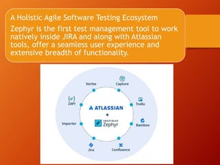 A Holistic Agile Software Testing Ecosystem
Zephyr is the first test management tool to work
natively inside JIRA and along with Atlassian
tools, offer a seamless user experience and
extensive breadth of functionality.
 