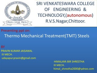 Presenting ppt on:
Thermo Mechanical Treatment(TMT) Steels
BY
PRAVIN KUMAR JAISAWAL
III MECH.
udayapur.pravin@gmail.com
HIMALAYA BIR SHRESTHA
III MECH.
himal_shrestha2000@yahoo.com
SRI VENKATESWARA COLLEGE
OF ENGINEERING &
TECHNOLOGY,(autonomous)
R.V.S.Nagar,Chittoor.
 