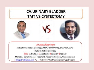 Dr KanhuCharanPatro
MD,DNB(Radiation Oncology),MBA,FICRO,FAROI(USA),PDCR,CEPC
HOD, Radiation Oncology
ISRo- Institute of Stereotatctic Radiation Oncology
Mahatma Gandhi Cancer Hospital & Research Institute, Visakhapatnam
drkcpatro@gmail.com /M- +91-9160470564/ www.drkanhupatro.com
CA.URINARY BLADDER
TMT VS CYSTECTOMY
 
