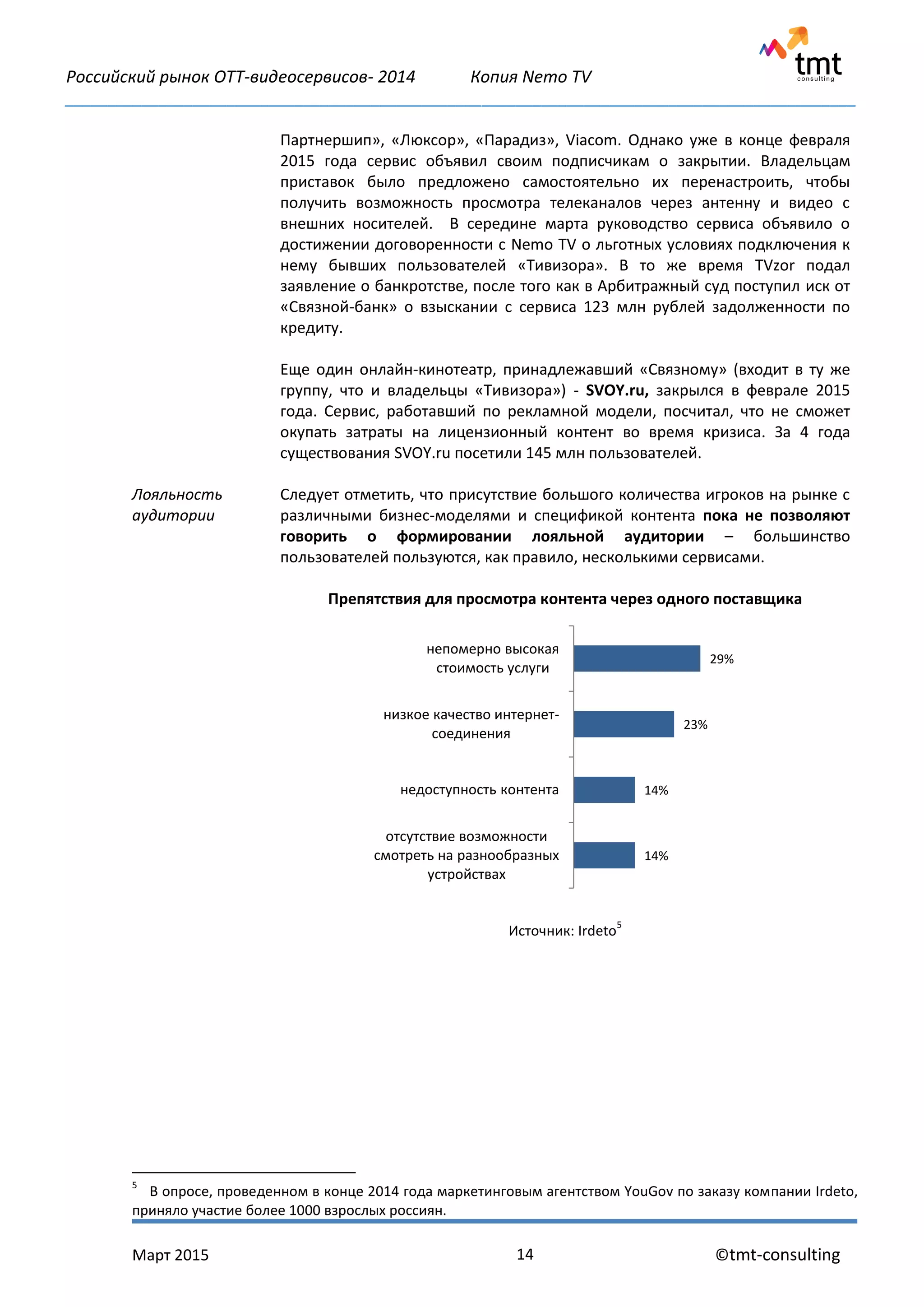 Российский рынок OTT-видеосервисов- 2014 Копия Nemo TV
_____________________________________________________________________________________________
Март 2015 ©tmt-consulting14
5
В опросе, проведенном в конце 2014 года маркетинговым агентством YouGov по заказу компании Irdeto,
приняло участие более 1000 взрослых россиян.
Лояльность
аудитории
Партнершип», «Люксор», «Парадиз», Viacom. Однако уже в конце февраля
2015 года сервис объявил своим подписчикам о закрытии. Владельцам
приставок было предложено самостоятельно их перенастроить, чтобы
получить возможность просмотра телеканалов через антенну и видео с
внешних носителей. В середине марта руководство сервиса объявило о
достижении договоренности с Nemo TV о льготных условиях подключения к
нему бывших пользователей «Тивизора». В то же время TVzor подал
заявление о банкротстве, после того как в Арбитражный суд поступил иск от
«Связной-банк» о взыскании с сервиса 123 млн рублей задолженности по
кредиту.
Еще один онлайн-кинотеатр, принадлежавший «Связному» (входит в ту же
группу, что и владельцы «Тивизора») - SVOY.ru, закрылся в феврале 2015
года. Сервис, работавший по рекламной модели, посчитал, что не сможет
окупать затраты на лицензионный контент во время кризиса. За 4 года
существования SVOY.ru посетили 145 млн пользователей.
Следует отметить, что присутствие большого количества игроков на рынке с
различными бизнес-моделями и спецификой контента пока не позволяют
говорить о формировании лояльной аудитории – большинство
пользователей пользуются, как правило, несколькими сервисами.
Препятствия для просмотра контента через одного поставщика
Источник: Irdeto
5
29%
23%
14%
14%
непомерно высокая
стоимость услуги
низкое качество интернет-
соединения
недоступность контента
отсутствие возможности
смотреть на разнообразных
устройствах
 