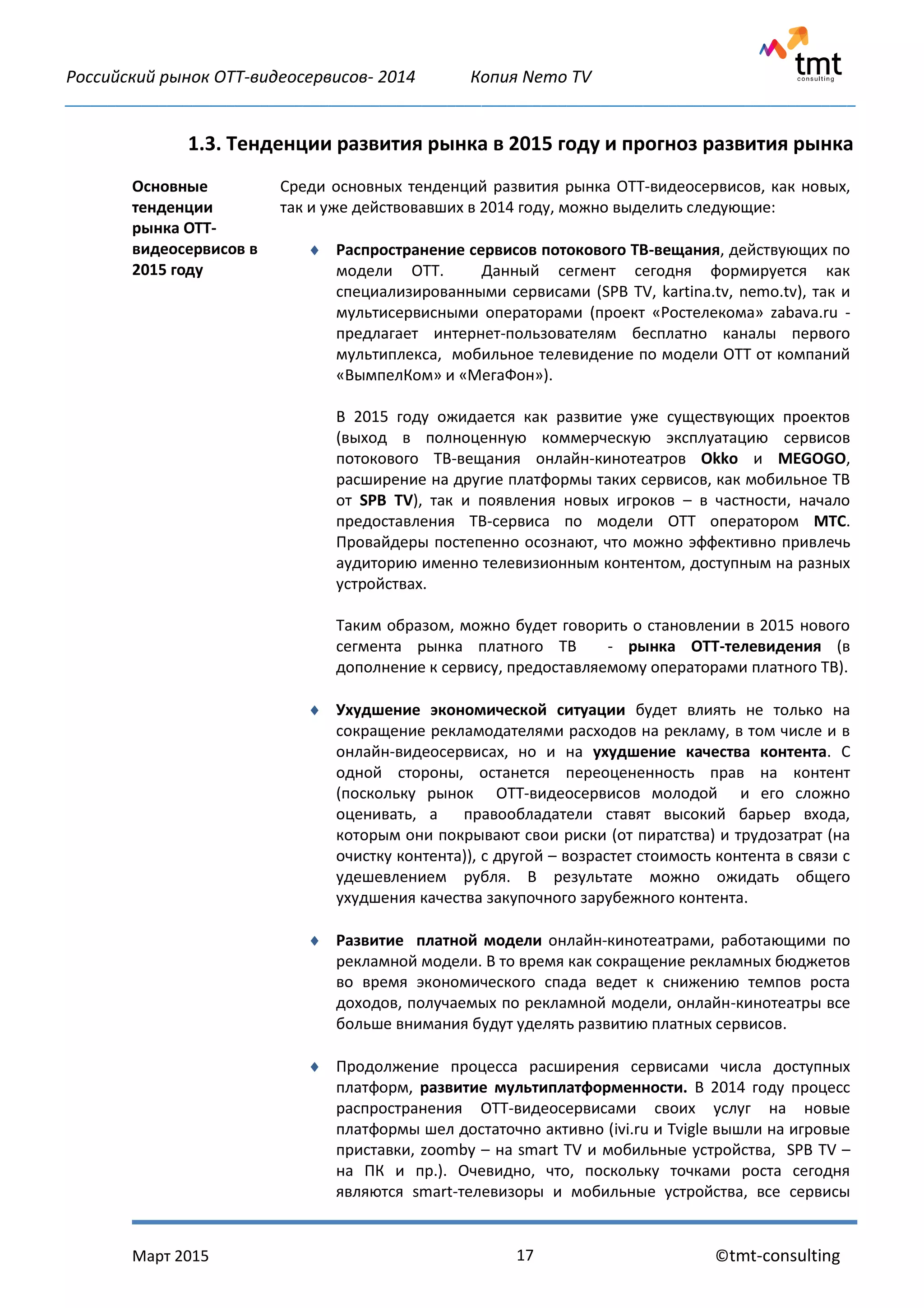 Российский рынок OTT-видеосервисов- 2014 Копия Nemo TV
_____________________________________________________________________________________________
Март 2015 ©tmt-consulting17
1.3. Тенденции развития рынка в 2015 году и прогноз развития рынка
Основные
тенденции
рынка ОТТ-
видеосервисов в
2015 году
Среди основных тенденций развития рынка ОТТ-видеосервисов, как новых,
так и уже действовавших в 2014 году, можно выделить следующие:
 Распространение сервисов потокового ТВ-вещания, действующих по
модели ОТТ. Данный сегмент сегодня формируется как
специализированными сервисами (SPB TV, kartina.tv, nemo.tv), так и
мультисервисными операторами (проект «Ростелекома» zabava.ru -
предлагает интернет-пользователям бесплатно каналы первого
мультиплекса, мобильное телевидение по модели ОТТ от компаний
«ВымпелКом» и «МегаФон»).
В 2015 году ожидается как развитие уже существующих проектов
(выход в полноценную коммерческую эксплуатацию сервисов
потокового ТВ-вещания онлайн-кинотеатров Okko и MEGOGO,
расширение на другие платформы таких сервисов, как мобильное ТВ
от SPB TV), так и появления новых игроков – в частности, начало
предоставления ТВ-сервиса по модели ОТТ оператором МТС.
Провайдеры постепенно осознают, что можно эффективно привлечь
аудиторию именно телевизионным контентом, доступным на разных
устройствах.
Таким образом, можно будет говорить о становлении в 2015 нового
сегмента рынка платного ТВ - рынка ОТТ-телевидения (в
дополнение к сервису, предоставляемому операторами платного ТВ).
 Ухудшение экономической ситуации будет влиять не только на
сокращение рекламодателями расходов на рекламу, в том числе и в
онлайн-видеосервисах, но и на ухудшение качества контента. С
одной стороны, останется переоцененность прав на контент
(поскольку рынок OTT-видеосервисов молодой и его сложно
оценивать, а правообладатели ставят высокий барьер входа,
которым они покрывают свои риски (от пиратства) и трудозатрат (на
очистку контента)), с другой – возрастет стоимость контента в связи с
удешевлением рубля. В результате можно ожидать общего
ухудшения качества закупочного зарубежного контента.
 Развитие платной модели онлайн-кинотеатрами, работающими по
рекламной модели. В то время как сокращение рекламных бюджетов
во время экономического спада ведет к снижению темпов роста
доходов, получаемых по рекламной модели, онлайн-кинотеатры все
больше внимания будут уделять развитию платных сервисов.
 Продолжение процесса расширения сервисами числа доступных
платформ, развитие мультиплатформенности. В 2014 году процесс
распространения ОТТ-видеосервисами своих услуг на новые
платформы шел достаточно активно (ivi.ru и Tvigle вышли на игровые
приставки, zoomby – на smart TV и мобильные устройства, SPB TV –
на ПК и пр.). Очевидно, что, поскольку точками роста сегодня
являются smart-телевизоры и мобильные устройства, все сервисы
 