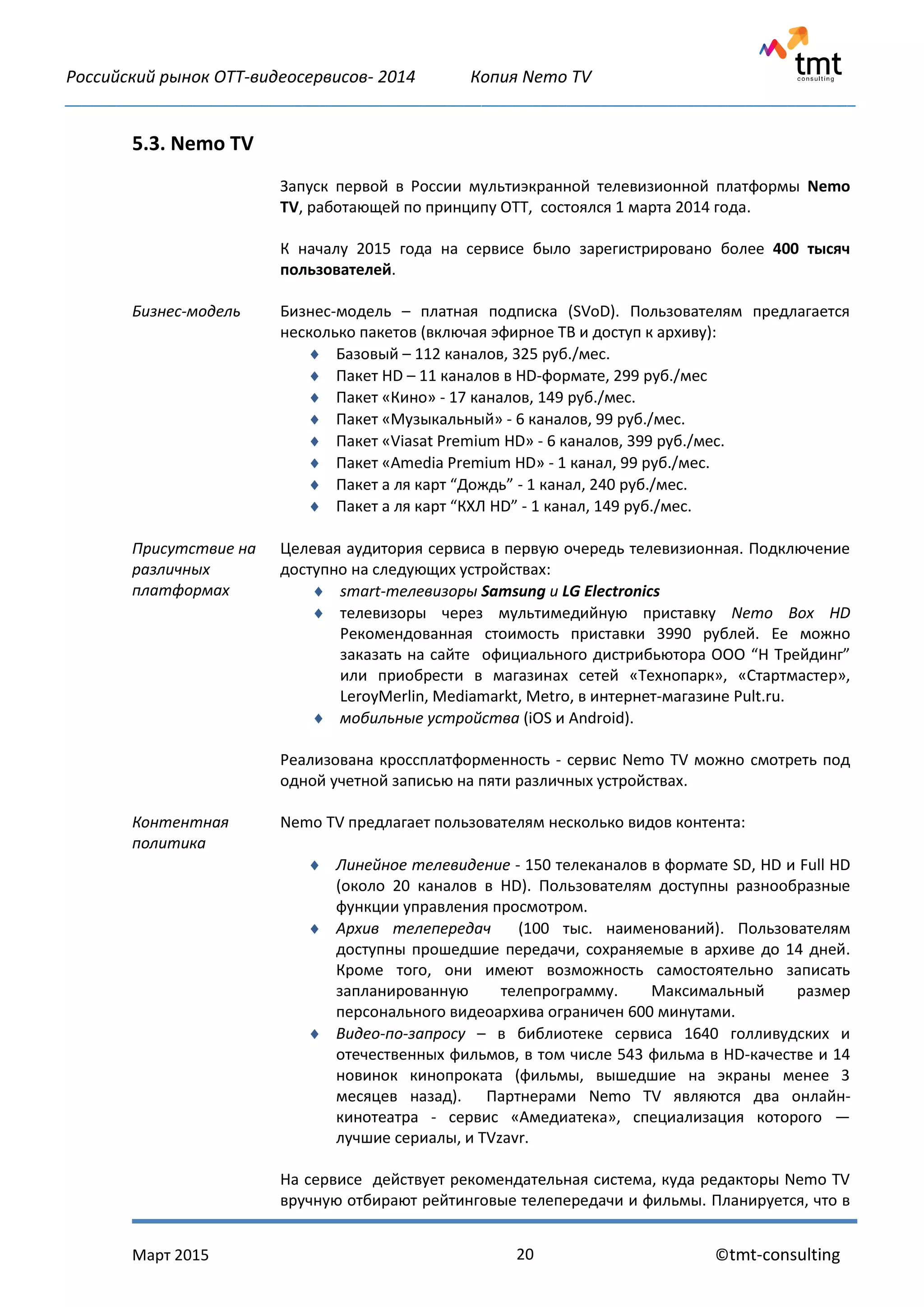 Российский рынок OTT-видеосервисов- 2014 Копия Nemo TV
_____________________________________________________________________________________________
Март 2015 ©tmt-consulting20
5.3. Nemo TV
Запуск первой в России мультиэкранной телевизионной платформы Nemo
TV, работающей по принципу ОТТ, состоялся 1 марта 2014 года.
К началу 2015 года на сервисе было зарегистрировано более 400 тысяч
пользователей.
Бизнес-модель Бизнес-модель – платная подписка (SVoD). Пользователям предлагается
несколько пакетов (включая эфирное ТВ и доступ к архиву):
 Базовый – 112 каналов, 325 руб./мес.
 Пакет HD – 11 каналов в HD-формате, 299 руб./мес
 Пакет «Кино» - 17 каналов, 149 руб./мес.
 Пакет «Музыкальный» - 6 каналов, 99 руб./мес.
 Пакет «Viasat Premium HD» - 6 каналов, 399 руб./мес.
 Пакет «Amedia Premium HD» - 1 канал, 99 руб./мес.
 Пакет а ля карт “Дождь” - 1 канал, 240 руб./мес.
 Пакет а ля карт “КХЛ HD” - 1 канал, 149 руб./мес.
Присутствие на
различных
платформах
Целевая аудитория сервиса в первую очередь телевизионная. Подключение
доступно на следующих устройствах:
 smart-телевизоры Samsung и LG Electronics
 телевизоры через мультимедийную приставку Nemo Box HD
Рекомендованная стоимость приставки 3990 рублей. Ее можно
заказать на сайте официального дистрибьютора ООО “Н Трейдинг”
или приобрести в магазинах сетей «Технопарк», «Стартмастер»,
LeroyMerlin, Mediamarkt, Metro, в интернет-магазине Pult.ru.
 мобильные устройства (iOS и Android).
Реализована кроссплатформенность - сервис Nemo TV можно смотреть под
одной учетной записью на пяти различных устройствах.
Контентная
политика
Nemo TV предлагает пользователям несколько видов контента:
 Линейное телевидение - 150 телеканалов в формате SD, HD и Full HD
(около 20 каналов в HD). Пользователям доступны разнообразные
функции управления просмотром.
 Архив телепередач (100 тыс. наименований). Пользователям
доступны прошедшие передачи, сохраняемые в архиве до 14 дней.
Кроме того, они имеют возможность самостоятельно записать
запланированную телепрограмму. Максимальный размер
персонального видеоархива ограничен 600 минутами.
 Видео-по-запросу – в библиотеке сервиса 1640 голливудских и
отечественных фильмов, в том числе 543 фильма в HD-качестве и 14
новинок кинопроката (фильмы, вышедшие на экраны менее 3
месяцев назад). Партнерами Nemo TV являются два онлайн-
кинотеатра - сервис «Амедиатека», специализация которого —
лучшие сериалы, и TVzavr.
На сервисе действует рекомендательная система, куда редакторы Nemo TV
вручную отбирают рейтинговые телепередачи и фильмы. Планируется, что в
 