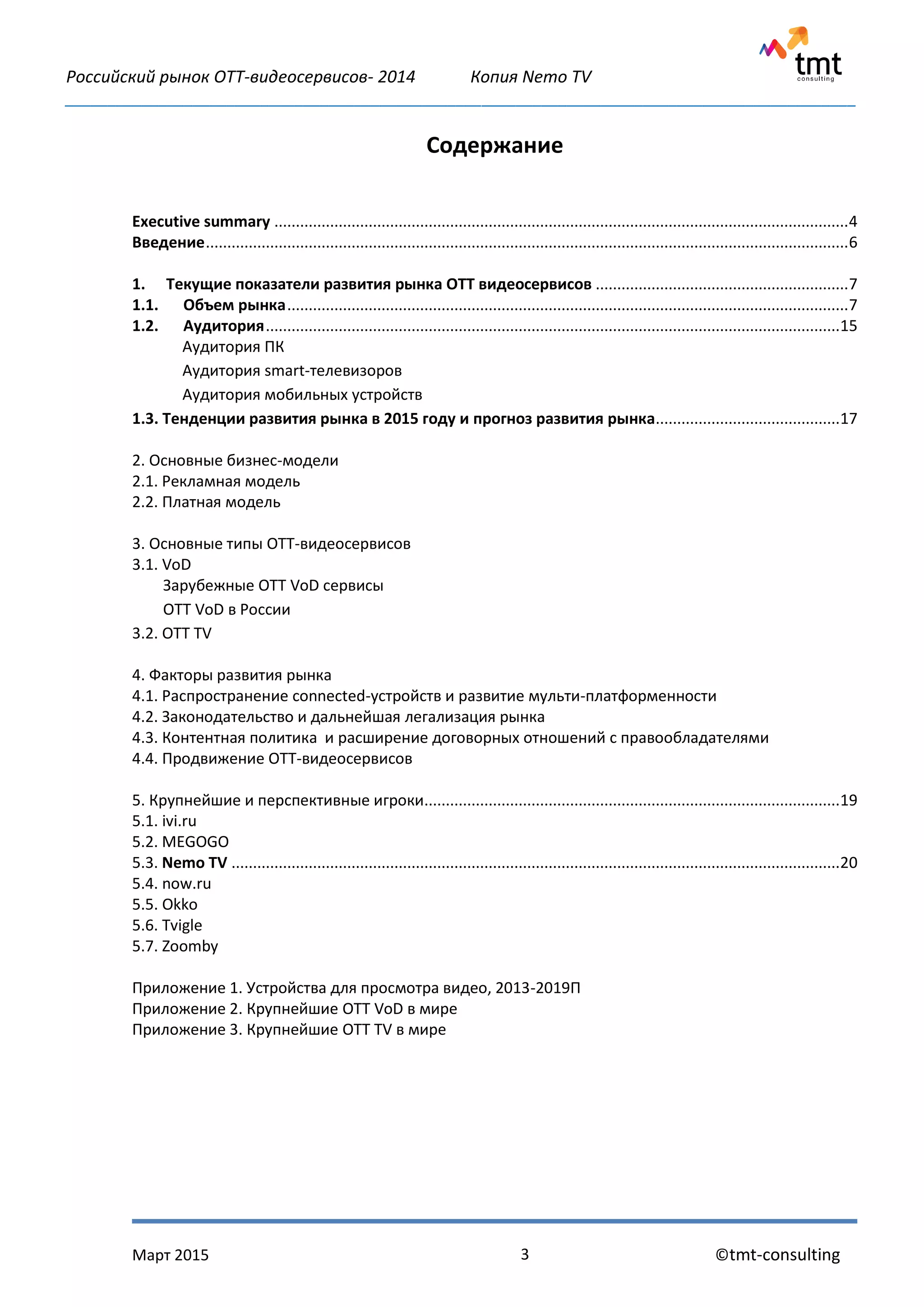 Российский рынок OTT-видеосервисов- 2014 Копия Nemo TV
_____________________________________________________________________________________________
Март 2015 ©tmt-consulting3
Содержание
Executive summary ......................................................................................................................................4
Введение......................................................................................................................................................6
1. Текущие показатели развития рынка ОТТ видеосервисов ...........................................................7
1.1. Объем рынка...................................................................................................................................7
1.2. Аудитория......................................................................................................................................15
Аудитория ПК
Аудитория smart-телевизоров
Аудитория мобильных устройств
1.3. Тенденции развития рынка в 2015 году и прогноз развития рынка...........................................17
2. Основные бизнес-модели
2.1. Рекламная модель
2.2. Платная модель
3. Основные типы ОТТ-видеосервисов
3.1. VoD
Зарубежные ОТТ VoD сервисы
ОТТ VoD в России
3.2. OTT TV
4. Факторы развития рынка
4.1. Распространение connected-устройств и развитие мульти-платформенности
4.2. Законодательство и дальнейшая легализация рынка
4.3. Контентная политика и расширение договорных отношений с правообладателями
4.4. Продвижение ОТТ-видеосервисов
5. Крупнейшие и перспективные игроки.................................................................................................19
5.1. ivi.ru
5.2. MEGOGO
5.3. Nemo TV ..............................................................................................................................................20
5.4. now.ru
5.5. Okko
5.6. Tvigle
5.7. Zoomby
Приложение 1. Устройства для просмотра видео, 2013-2019П
Приложение 2. Крупнейшие OTT VoD в мире
Приложение 3. Крупнейшие OTT TV в мире
 