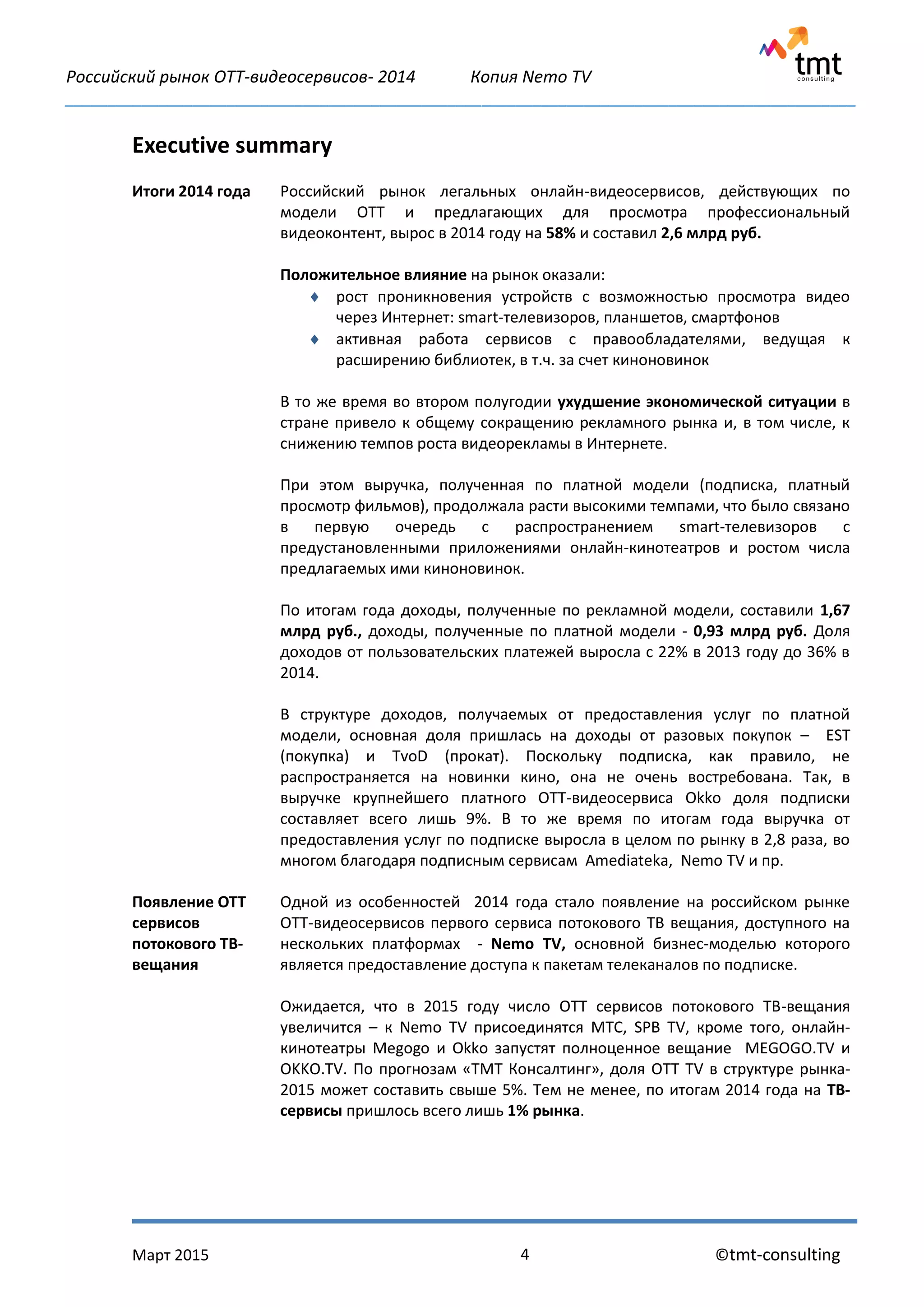 Российский рынок OTT-видеосервисов- 2014 Копия Nemo TV
_____________________________________________________________________________________________
Март 2015 ©tmt-consulting4
Executive summary
Итоги 2014 года Российский рынок легальных онлайн-видеосервисов, действующих по
модели ОТТ и предлагающих для просмотра профессиональный
видеоконтент, вырос в 2014 году на 58% и составил 2,6 млрд руб.
Положительное влияние на рынок оказали:
 рост проникновения устройств с возможностью просмотра видео
через Интернет: smart-телевизоров, планшетов, смартфонов
 активная работа сервисов с правообладателями, ведущая к
расширению библиотек, в т.ч. за счет киноновинок
В то же время во втором полугодии ухудшение экономической ситуации в
стране привело к общему сокращению рекламного рынка и, в том числе, к
снижению темпов роста видеорекламы в Интернете.
При этом выручка, полученная по платной модели (подписка, платный
просмотр фильмов), продолжала расти высокими темпами, что было связано
в первую очередь с распространением smart-телевизоров с
предустановленными приложениями онлайн-кинотеатров и ростом числа
предлагаемых ими киноновинок.
По итогам года доходы, полученные по рекламной модели, составили 1,67
млрд руб., доходы, полученные по платной модели - 0,93 млрд руб. Доля
доходов от пользовательских платежей выросла с 22% в 2013 году до 36% в
2014.
В структуре доходов, получаемых от предоставления услуг по платной
модели, основная доля пришлась на доходы от разовых покупок – EST
(покупка) и TvoD (прокат). Поскольку подписка, как правило, не
распространяется на новинки кино, она не очень востребована. Так, в
выручке крупнейшего платного ОТТ-видеосервиса Okko доля подписки
составляет всего лишь 9%. В то же время по итогам года выручка от
предоставления услуг по подписке выросла в целом по рынку в 2,8 раза, во
многом благодаря подписным сервисам Amediateka, Nemo TV и пр.
Появление ОТТ
сервисов
потокового ТВ-
вещания
Одной из особенностей 2014 года стало появление на российском рынке
ОТТ-видеосервисов первого сервиса потокового ТВ вещания, доступного на
нескольких платформах - Nemo TV, основной бизнес-моделью которого
является предоставление доступа к пакетам телеканалов по подписке.
Ожидается, что в 2015 году число ОТТ сервисов потокового ТВ-вещания
увеличится – к Nemo TV присоединятся МТС, SPB TV, кроме того, онлайн-
кинотеатры Megogo и Okko запустят полноценное вещание MEGOGO.TV и
OKKO.TV. По прогнозам «ТМТ Консалтинг», доля OTT TV в структуре рынка-
2015 может составить свыше 5%. Тем не менее, по итогам 2014 года на ТВ-
сервисы пришлось всего лишь 1% рынка.
 