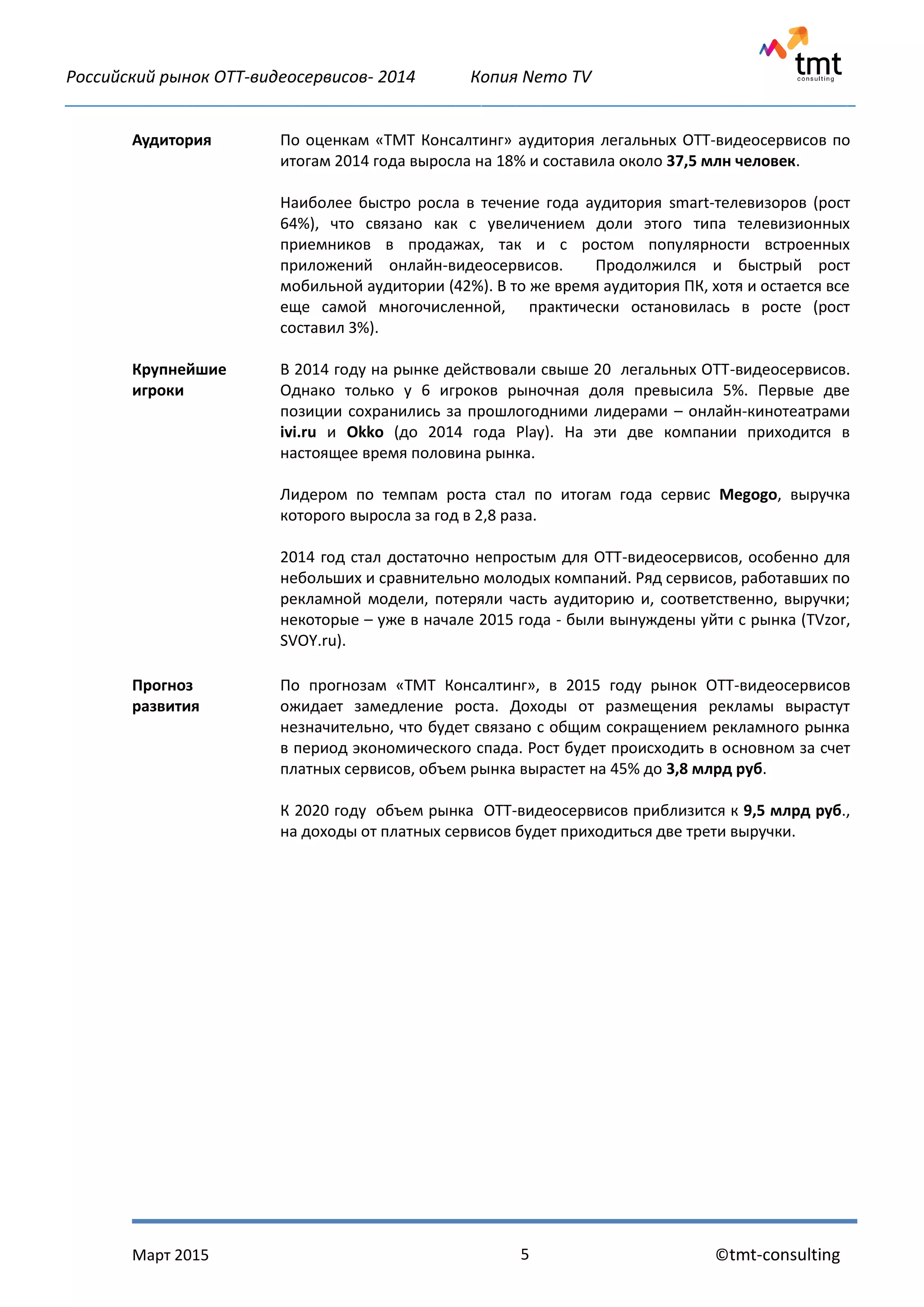 Российский рынок OTT-видеосервисов- 2014 Копия Nemo TV
_____________________________________________________________________________________________
Март 2015 ©tmt-consulting5
Аудитория По оценкам «ТМТ Консалтинг» аудитория легальных ОТТ-видеосервисов по
итогам 2014 года выросла на 18% и составила около 37,5 млн человек.
Наиболее быстро росла в течение года аудитория smart-телевизоров (рост
64%), что связано как с увеличением доли этого типа телевизионных
приемников в продажах, так и с ростом популярности встроенных
приложений онлайн-видеосервисов. Продолжился и быстрый рост
мобильной аудитории (42%). В то же время аудитория ПК, хотя и остается все
еще самой многочисленной, практически остановилась в росте (рост
составил 3%).
Крупнейшие
игроки
В 2014 году на рынке действовали свыше 20 легальных ОТТ-видеосервисов.
Однако только у 6 игроков рыночная доля превысила 5%. Первые две
позиции сохранились за прошлогодними лидерами – онлайн-кинотеатрами
ivi.ru и Okko (до 2014 года Play). На эти две компании приходится в
настоящее время половина рынка.
Лидером по темпам роста стал по итогам года сервис Megogo, выручка
которого выросла за год в 2,8 раза.
2014 год стал достаточно непростым для ОТТ-видеосервисов, особенно для
небольших и сравнительно молодых компаний. Ряд сервисов, работавших по
рекламной модели, потеряли часть аудиторию и, соответственно, выручки;
некоторые – уже в начале 2015 года - были вынуждены уйти с рынка (TVzor,
SVOY.ru).
Прогноз
развития
По прогнозам «ТМТ Консалтинг», в 2015 году рынок ОТТ-видеосервисов
ожидает замедление роста. Доходы от размещения рекламы вырастут
незначительно, что будет связано с общим сокращением рекламного рынка
в период экономического спада. Рост будет происходить в основном за счет
платных сервисов, объем рынка вырастет на 45% до 3,8 млрд руб.
К 2020 году объем рынка ОТТ-видеосервисов приблизится к 9,5 млрд руб.,
на доходы от платных сервисов будет приходиться две трети выручки.
 