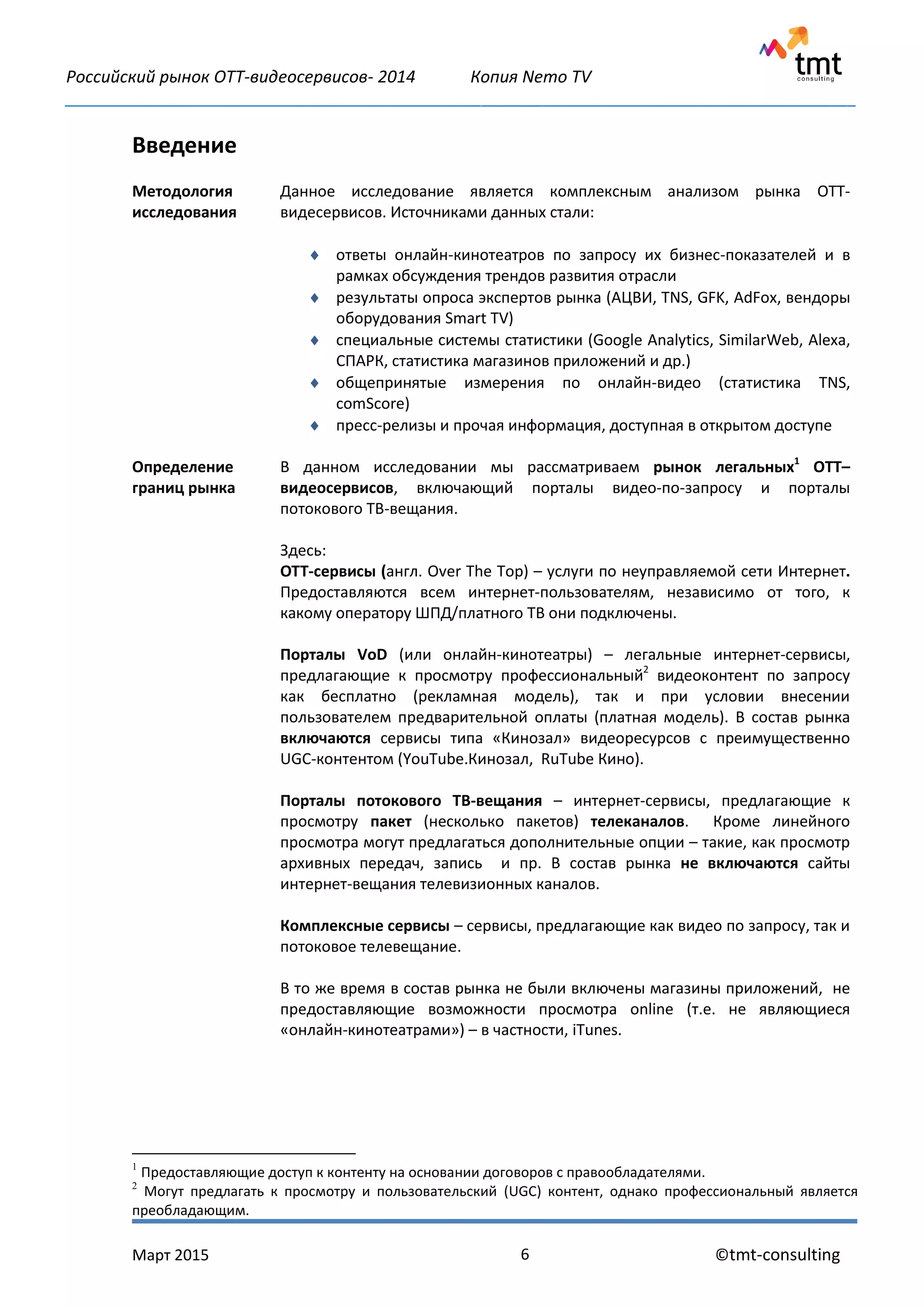 Российский рынок OTT-видеосервисов- 2014 Копия Nemo TV
_____________________________________________________________________________________________
Март 2015 ©tmt-consulting6
Введение
1
Предоставляющие доступ к контенту на основании договоров с правообладателями.
2
Могут предлагать к просмотру и пользовательский (UGC) контент, однако профессиональный является
преобладающим.
Методология
исследования
Данное исследование является комплексным анализом рынка OTT-
видесервисов. Источниками данных стали:
 ответы онлайн-кинотеатров по запросу их бизнес-показателей и в
рамках обсуждения трендов развития отрасли
 результаты опроса экспертов рынка (АЦВИ, TNS, GFK, AdFox, вендоры
оборудования Smart TV)
 специальные системы статистики (Google Analytics, SimilarWeb, Alexa,
СПАРК, статистика магазинов приложений и др.)
 общепринятые измерения по онлайн-видео (статистика TNS,
comScore)
 пресс-релизы и прочая информация, доступная в открытом доступе
Определение
границ рынка
В данном исследовании мы рассматриваем рынок легальных1
OTT–
видеосервисов, включающий порталы видео-по-запросу и порталы
потокового ТВ-вещания.
Здесь:
OTT-сервисы (англ. Over The Top) – услуги по неуправляемой сети Интернет.
Предоставляются всем интернет-пользователям, независимо от того, к
какому оператору ШПД/платного ТВ они подключены.
Порталы VoD (или онлайн-кинотеатры) – легальные интернет-сервисы,
предлагающие к просмотру профессиональный2
видеоконтент по запросу
как бесплатно (рекламная модель), так и при условии внесении
пользователем предварительной оплаты (платная модель). В состав рынка
включаются сервисы типа «Кинозал» видеоресурсов с преимущественно
UGC-контентом (YouTube.Кинозал, RuTube Кино).
Порталы потокового ТВ-вещания – интернет-сервисы, предлагающие к
просмотру пакет (несколько пакетов) телеканалов. Кроме линейного
просмотра могут предлагаться дополнительные опции – такие, как просмотр
архивных передач, запись и пр. В состав рынка не включаются сайты
интернет-вещания телевизионных каналов.
Комплексные сервисы – сервисы, предлагающие как видео по запросу, так и
потоковое телевещание.
В то же время в состав рынка не были включены магазины приложений, не
предоставляющие возможности просмотра online (т.е. не являющиеся
«онлайн-кинотеатрами») – в частности, iTunes.
 