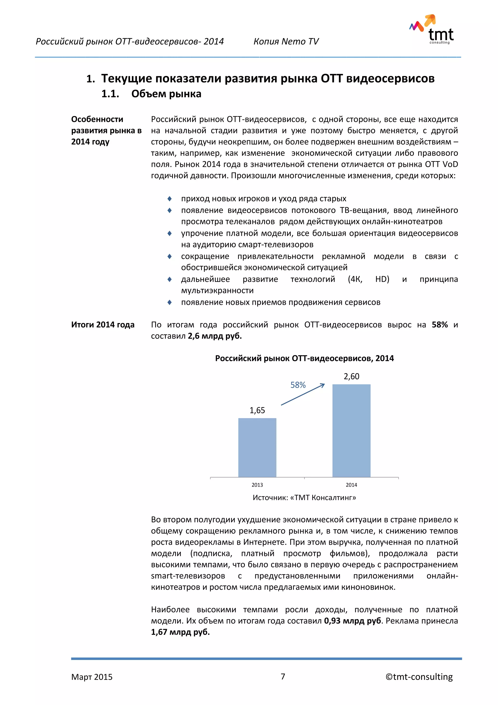 Российский рынок OTT-видеосервисов- 2014 Копия Nemo TV
_____________________________________________________________________________________________
Март 2015 ©tmt-consulting7
1. Текущие показатели развития рынка ОТТ видеосервисов
1.1. Объем рынка
Особенности
развития рынка в
2014 году
Российский рынок ОТТ-видеосервисов, с одной стороны, все еще находится
на начальной стадии развития и уже поэтому быстро меняется, с другой
стороны, будучи неокрепшим, он более подвержен внешним воздействиям –
таким, например, как изменение экономической ситуации либо правового
поля. Рынок 2014 года в значительной степени отличается от рынка OTT VoD
годичной давности. Произошли многочисленные изменения, среди которых:
 приход новых игроков и уход ряда старых
 появление видеосервисов потокового ТВ-вещания, ввод линейного
просмотра телеканалов рядом действующих онлайн-кинотеатров
 упрочение платной модели, все большая ориентация видеосервисов
на аудиторию смарт-телевизоров
 сокращение привлекательности рекламной модели в связи с
обострившейся экономической ситуацией
 дальнейшее развитие технологий (4К, HD) и принципа
мультиэкранности
 появление новых приемов продвижения сервисов
Итоги 2014 года По итогам года российский рынок ОТТ-видеосервисов вырос на 58% и
составил 2,6 млрд руб.
Российский рынок ОТТ-видеосервисов, 2014
Источник: «ТМТ Консалтинг»
Во втором полугодии ухудшение экономической ситуации в стране привело к
общему сокращению рекламного рынка и, в том числе, к снижению темпов
роста видеорекламы в Интернете. При этом выручка, полученная по платной
модели (подписка, платный просмотр фильмов), продолжала расти
высокими темпами, что было связано в первую очередь с распространением
smart-телевизоров с предустановленными приложениями онлайн-
кинотеатров и ростом числа предлагаемых ими киноновинок.
Наиболее высокими темпами росли доходы, полученные по платной
модели. Их объем по итогам года составил 0,93 млрд руб. Реклама принесла
1,67 млрд руб.
1,65
2,60
2013 2014
58%
 