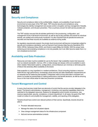 Security and Compliance
        Security and compliance refers to the confidentiality, integrity, and availability of each tenant’s
        environment at every layer of the TMT stack. TMT ensures security and compliance using
        technologies like identity management and access control, encryption and key management, firewalls,
        malware protection, and intrusion prevention. This is a primary concern for both service provider and
        tenant.

        The TMT solution ensures that all activities performed in the provisioning, configuration, and
        management of the multi-tenant environment, as well as day-to-day activities and events for individual
        tenants, are verified and continuously monitored. It is also important that all operational events are
        recorded and that these records are available as evidence during audits.

        As regulatory requirements expand, the private cloud environment will become increasingly subject to
        security and compliance standards, such as Payment Card Industry Data Security Standards (PCI-
        DSS), HIPAA, Sarbanes-Oxley (SOX), and Gramm-Leach-Bliley Act (GLBA). With the proper tools,
        achieving and demonstrating compliance is not only possible, but it can often become easier than in a
        non-virtualized environment.


Availability and Data Protection
        Resources and data must be available for use by the tenant. High availability means that resources
        such as network bandwidth, memory, CPU, or data storage are always online and available to users
        when needed. Redundant systems, configurations, and architecture can minimize or eliminate points
        of failure that adversely affect availability to the tenant.

        Data protection is a key ingredient in a resilient architecture. Cloud computing imposes a resource
        trade-off from high performance. Increasingly robust security and data classification requirements are
        an essential tool for balancing that equation. Enterprises need to know what data is important and
        where it is located as prerequisites to making performance cost-benefit decisions, as well as ensuring
        focus on the most critical areas for data loss prevention procedures.


Tenant Management and Control
        In every cloud services model there are elements of control that the service provider delegates to the
        tenant. The tenant’s administrative, management, monitoring, and reporting capabilities need to be
        restricted to the delegated resources. Reasons for delegating control include convenience, new
        revenue opportunities, security, compliance, or tenant requirement. In all cases, the goal of the TMT
        model is to allow for and simplify the management, visibility, and reporting of this delegation.

        Tenants should have control over relevant portions of their service. Specifically, tenants should be
        able to:

            Provision allocated resources
            Manage the state of all virtualized objects
            View change management status for the infrastructure component
            Add and remove administrative contacts


  © 2012 VCE Company, LLC. All Rights Reserved.                                                                10
 