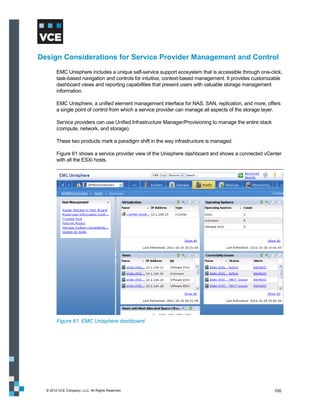 Design Considerations for Service Provider Management and Control
        EMC Unisphere includes a unique self-service support ecosystem that is accessible through one-click,
        task-based navigation and controls for intuitive, context-based management. It provides customizable
        dashboard views and reporting capabilities that present users with valuable storage management
        information.

        EMC Unisphere, a unified element management interface for NAS, SAN, replication, and more, offers
        a single point of control from which a service provider can manage all aspects of the storage layer.

        Service providers can use Unified Infrastructure Manager/Provisioning to manage the entire stack
        (compute, network, and storage).

        These two products mark a paradigm shift in the way infrastructure is managed.

        Figure 61 shows a service provider view of the Unisphere dashboard and shows a connected vCenter
        with all the ESXi hosts.




        Figure 61. EMC Unisphere dashboard




  © 2012 VCE Company, LLC. All Rights Reserved.                                                            100
 