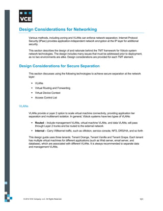 Design Considerations for Networking
        Various methods, including zoning and VLANs can enforce network separation. Internet Protocol
        Security (IPsec) provides application-independent network encryption at the IP layer for additional
        security.

        This section describes the design of and rationale behind the TMT framework for Vblock system
        network technologies. The design includes many issues that must be addressed prior to deployment,
        as no two environments are alike. Design considerations are provided for each TMT element.


Design Considerations for Secure Separation
        This section discusses using the following technologies to achieve secure separation at the network
        layer:

            VLANs
            Virtual Routing and Forwarding
            Virtual Device Context
            Access Control List


VLANs

        VLANs provide a Layer 2 option to scale virtual machine connectivity, providing application tier
        separation and multitenant isolation. In general, Vblock systems have two types of VLANs:

            Routed – Include management VLANs, virtual machine VLANs, and data VLANs; will pass
             through Layer 2 trunks and be routed to the external network
            Internal – Carry VMkernel traffic, such as vMotion, service console, NFS, DRS/HA, and so forth

        This design guide uses three tenants: Tenant Orange, Tenant Vanilla and Tenant Grape. Each tenant
        has multiple virtual machines for different applications (such as Web server, email server, and
        database), which are associated with different VLANs. It is always recommended to separate data
        and management VLANs.




  © 2012 VCE Company, LLC. All Rights Reserved.                                                               101
 