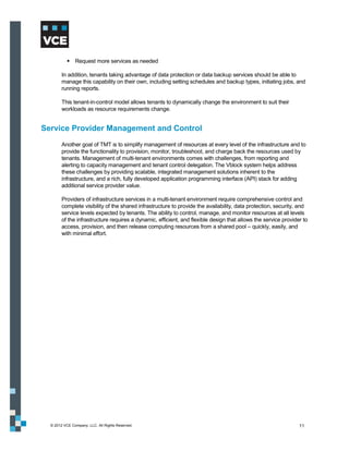  Request more services as needed

        In addition, tenants taking advantage of data protection or data backup services should be able to
        manage this capability on their own, including setting schedules and backup types, initiating jobs, and
        running reports.

        This tenant-in-control model allows tenants to dynamically change the environment to suit their
        workloads as resource requirements change.


Service Provider Management and Control
        Another goal of TMT is to simplify management of resources at every level of the infrastructure and to
        provide the functionality to provision, monitor, troubleshoot, and charge back the resources used by
        tenants. Management of multi-tenant environments comes with challenges, from reporting and
        alerting to capacity management and tenant control delegation. The Vblock system helps address
        these challenges by providing scalable, integrated management solutions inherent to the
        infrastructure, and a rich, fully developed application programming interface (API) stack for adding
        additional service provider value.

        Providers of infrastructure services in a multi-tenant environment require comprehensive control and
        complete visibility of the shared infrastructure to provide the availability, data protection, security, and
        service levels expected by tenants. The ability to control, manage, and monitor resources at all levels
        of the infrastructure requires a dynamic, efficient, and flexible design that allows the service provider to
        access, provision, and then release computing resources from a shared pool – quickly, easily, and
        with minimal effort.




  © 2012 VCE Company, LLC. All Rights Reserved.                                                                 11
 