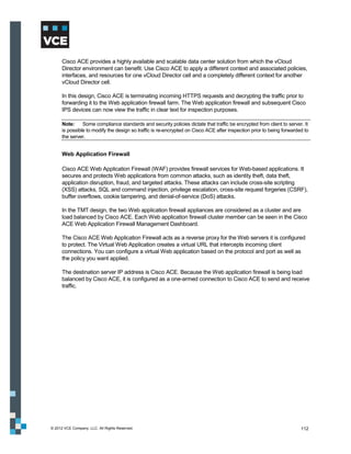 Cisco ACE provides a highly available and scalable data center solution from which the vCloud
      Director environment can benefit. Use Cisco ACE to apply a different context and associated policies,
      interfaces, and resources for one vCloud Director cell and a completely different context for another
      vCloud Director cell.

      In this design, Cisco ACE is terminating incoming HTTPS requests and decrypting the traffic prior to
      forwarding it to the Web application firewall farm. The Web application firewall and subsequent Cisco
      IPS devices can now view the traffic in clear text for inspection purposes.

      Note:     Some compliance standards and security policies dictate that traffic be encrypted from client to server. It
      is possible to modify the design so traffic is re-encrypted on Cisco ACE after inspection prior to being forwarded to
      the server.


      Web Application Firewall

      Cisco ACE Web Application Firewall (WAF) provides firewall services for Web-based applications. It
      secures and protects Web applications from common attacks, such as identity theft, data theft,
      application disruption, fraud, and targeted attacks. These attacks can include cross-site scripting
      (XSS) attacks, SQL and command injection, privilege escalation, cross-site request forgeries (CSRF),
      buffer overflows, cookie tampering, and denial-of-service (DoS) attacks.

      In the TMT design, the two Web application firewall appliances are considered as a cluster and are
      load balanced by Cisco ACE. Each Web application firewall cluster member can be seen in the Cisco
      ACE Web Application Firewall Management Dashboard.

      The Cisco ACE Web Application Firewall acts as a reverse proxy for the Web servers it is configured
      to protect. The Virtual Web Application creates a virtual URL that intercepts incoming client
      connections. You can configure a virtual Web application based on the protocol and port as well as
      the policy you want applied.

      The destination server IP address is Cisco ACE. Because the Web application firewall is being load
      balanced by Cisco ACE, it is configured as a one-armed connection to Cisco ACE to send and receive
      traffic.




© 2012 VCE Company, LLC. All Rights Reserved.                                                                          112
 