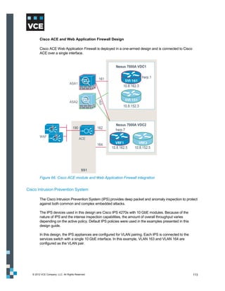 Cisco ACE and Web Application Firewall Design

         Cisco ACE Web Application Firewall is deployed in a one-armed design and is connected to Cisco
         ACE over a single interface.




         Figure 66. Cisco ACE module and Web Application Firewall integration


Cisco Intrusion Prevention System

         The Cisco Intrusion Prevention System (IPS) provides deep packet and anomaly inspection to protect
         against both common and complex embedded attacks.

         The IPS devices used in this design are Cisco IPS 4270s with 10 GbE modules. Because of the
         nature of IPS and the intense inspection capabilities, the amount of overall throughput varies
         depending on the active policy. Default IPS policies were used in the examples presented in this
         design guide.

         In this design, the IPS appliances are configured for VLAN pairing. Each IPS is connected to the
         services switch with a single 10 GbE interface. In this example, VLAN 163 and VLAN 164 are
         configured as the VLAN pair.




   © 2012 VCE Company, LLC. All Rights Reserved.                                                            113
 