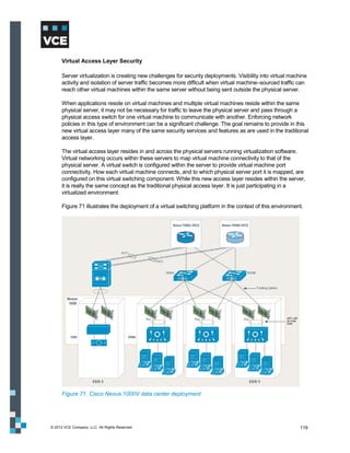 Virtual Access Layer Security

      Server virtualization is creating new challenges for security deployments. Visibility into virtual machine
      activity and isolation of server traffic becomes more difficult when virtual machine–sourced traffic can
      reach other virtual machines within the same server without being sent outside the physical server.

      When applications reside on virtual machines and multiple virtual machines reside within the same
      physical server, it may not be necessary for traffic to leave the physical server and pass through a
      physical access switch for one virtual machine to communicate with another. Enforcing network
      policies in this type of environment can be a significant challenge. The goal remains to provide in this
      new virtual access layer many of the same security services and features as are used in the traditional
      access layer.

      The virtual access layer resides in and across the physical servers running virtualization software.
      Virtual networking occurs within these servers to map virtual machine connectivity to that of the
      physical server. A virtual switch is configured within the server to provide virtual machine port
      connectivity. How each virtual machine connects, and to which physical server port it is mapped, are
      configured on this virtual switching component. While this new access layer resides within the server,
      it is really the same concept as the traditional physical access layer. It is just participating in a
      virtualized environment.

      Figure 71 illustrates the deployment of a virtual switching platform in the context of this environment.




      Figure 71. Cisco Nexus 1000V data center deployment




© 2012 VCE Company, LLC. All Rights Reserved.                                                                119
 