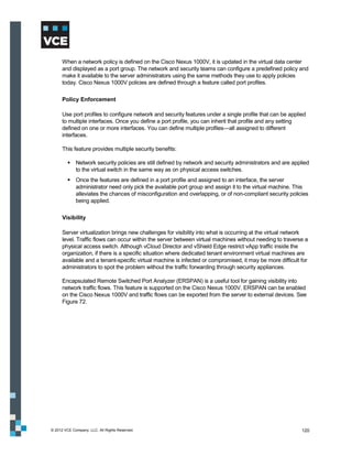 When a network policy is defined on the Cisco Nexus 1000V, it is updated in the virtual data center
      and displayed as a port group. The network and security teams can configure a predefined policy and
      make it available to the server administrators using the same methods they use to apply policies
      today. Cisco Nexus 1000V policies are defined through a feature called port profiles.

      Policy Enforcement

      Use port profiles to configure network and security features under a single profile that can be applied
      to multiple interfaces. Once you define a port profile, you can inherit that profile and any setting
      defined on one or more interfaces. You can define multiple profiles—all assigned to different
      interfaces.

      This feature provides multiple security benefits:

          Network security policies are still defined by network and security administrators and are applied
           to the virtual switch in the same way as on physical access switches.
          Once the features are defined in a port profile and assigned to an interface, the server
           administrator need only pick the available port group and assign it to the virtual machine. This
           alleviates the chances of misconfiguration and overlapping, or of non-compliant security policies
           being applied.

      Visibility

      Server virtualization brings new challenges for visibility into what is occurring at the virtual network
      level. Traffic flows can occur within the server between virtual machines without needing to traverse a
      physical access switch. Although vCloud Director and vShield Edge restrict vApp traffic inside the
      organization, if there is a specific situation where dedicated tenant environment virtual machines are
      available and a tenant-specific virtual machine is infected or compromised, it may be more difficult for
      administrators to spot the problem without the traffic forwarding through security appliances.

      Encapsulated Remote Switched Port Analyzer (ERSPAN) is a useful tool for gaining visibility into
      network traffic flows. This feature is supported on the Cisco Nexus 1000V. ERSPAN can be enabled
      on the Cisco Nexus 1000V and traffic flows can be exported from the server to external devices. See
      Figure 72.




© 2012 VCE Company, LLC. All Rights Reserved.                                                              120
 