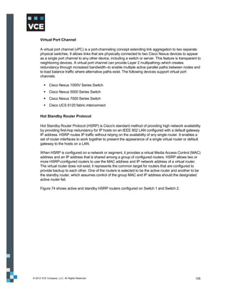 Virtual Port Channel

      A virtual port channel (vPC) is a port-channeling concept extending link aggregation to two separate
      physical switches. It allows links that are physically connected to two Cisco Nexus devices to appear
      as a single port channel to any other device, including a switch or server. This feature is transparent to
      neighboring devices. A virtual port channel can provide Layer 2 multipathing–which creates
      redundancy through increased bandwidth–to enable multiple active parallel paths between nodes and
      to load balance traffic where alternative paths exist. The following devices support virtual port
      channels:

          Cisco Nexus 1000V Series Switch
          Cisco Nexus 5000 Series Switch
          Cisco Nexus 7000 Series Switch
          Cisco UCS 6120 fabric interconnect

      Hot Standby Router Protocol

      Hot Standby Router Protocol (HSRP) is Cisco's standard method of providing high network availability
      by providing first-hop redundancy for IP hosts on an IEEE 802 LAN configured with a default gateway
      IP address. HSRP routes IP traffic without relying on the availability of any single router. It enables a
      set of router interfaces to work together to present the appearance of a single virtual router or default
      gateway to the hosts on a LAN.

      When HSRP is configured on a network or segment, it provides a virtual Media Access Control (MAC)
      address and an IP address that is shared among a group of configured routers. HSRP allows two or
      more HSRP-configured routers to use the MAC address and IP network address of a virtual router.
      The virtual router does not exist; it represents the common target for routers that are configured to
      provide backup to each other. One of the routers is selected to be the active router and another to be
      the standby router, which assumes control of the group MAC and IP address should the designated
      active router fail.

      Figure 74 shows active and standby HSRP routers configured on Switch 1 and Switch 2.




© 2012 VCE Company, LLC. All Rights Reserved.                                                               126
 