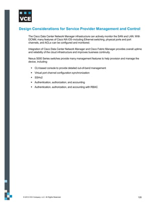 Design Considerations for Service Provider Management and Control
        The Cisco Data Center Network Manager infrastructure can actively monitor the SAN and LAN. With
        DCNM, many features of Cisco NX-OS–including Ethernet switching, physical ports and port
        channels, and ACLs–can be configured and monitored.

        Integration of Cisco Data Center Network Manager and Cisco Fabric Manager provides overall uptime
        and reliability of the cloud infrastructure and improves business continuity.

        Nexus 5000 Series switches provide many management features to help provision and manage the
        device, including:

            CLI-based console to provide detailed out-of-band management
            Virtual port channel configuration synchronization
            SSHv2
            Authentication, authorization, and accounting
            Authentication, authorization, and accounting with RBAC




  © 2012 VCE Company, LLC. All Rights Reserved.                                                      128
 