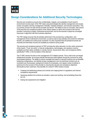 Design Considerations for Additional Security Technologies
        Security and compliance ensures the confidentiality, integrity, and availability of each tenant’s
        environment at every layer of the TMT stack using technologies like identity management and access
        control, encryption and key management, firewalls, malware protection, and intrusion prevention. This
        is a primary concern for both service provider and tenant. The ability to have an accurate, clear picture
        of the security and compliance posture of the Vblock system is vital to the success of the service
        provider in ensuring a trusted, multi-tenant environment; and for the tenants to adopt the converged
        resources in alignment with their business objectives.

        The TMT design ensures that all activities performed in the provisioning, configuration, and
        management of the multi-tenant environment, as well as day-to-day activities and events for individual
        tenants, are verified and continuously monitored. It is also important that all operational events are
        recorded and that these records are available as evidence during audits.

        The security and compliance element of TMT encircles the other elements. It is the verify component
        of the maxim–“Trust, but verify”–in that all configurations, technologies, and solutions must be
        auditable and their status verifiable in a timely manner. Governance, Risk, and Compliance (GRC),
        specifically IT GRC, is the foundation of this element.

        The IT GRC domain focuses on the management of IT-related controls. This is vital to the converged
        infrastructure provider, as surveys indicate that security ranks highest among the concerns for using
        cloud-based solutions. The ability to ensure oversight and report on security controls such as firewalls,
        hardening configurations, and identity access management; and non-technical controls such as
        consistent use of processes, background checks for employees, and regular review of policies is
        paramount to the success of the provider in ensuring the security and compliance objectives
        demanded by their customers. Key benefits of a robust IT GRC solution include:

            Creating and distributing policies and controls and mapping them to regulations and internal
             compliance requirements
            Assessing whether the controls are actually in place and working, and remediating those that
             are not
            Easing risk assessment and mitigation




  © 2012 VCE Company, LLC. All Rights Reserved.                                                              129
 