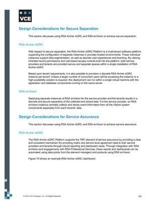 Design Considerations for Secure Separation
        This section discusses using RSA Archer eGRC and RSA enVision to achieve secure separation.


RSA Archer eGRC

        With respect to secure separation, the RSA Archer eGRC Platform is a multi-tenant software platform,
        supporting the configuration of separate instances in provider-hosted environments. These individual
        instances support data segmentation, as well as discrete user experiences and branding. By utilizing
        inherited record permissions and role-based access controls built into the platform, both service
        providers and tenants are provided secure and separate spaces within a single installation of RSA
        Archer eGRC.

        Based upon tenant requirements, it is also possible to provision a discrete RSA Archer eGRC
        instance per tenant. Unless a larger number of concurrent users will be accessing the instance or a
        high-availability solution is required, this deployment can run within a single virtual machine with the
        application and database components running on the same server.


RSA enVision

        Deploying separate instances of RSA enVision for the service provider and the tenants results in a
        discrete and secure separation of the collected and stored data. For the service provider, an RSA
        enVision instance centrally collects and stores event information from all the Vblock system
        components separately from each tenants’ data.


Design Considerations for Service Assurance
        This section discusses using RSA Archer eGRC and RSA enVision to achieve service assurance.


RSA Archer eGRC

        The RSA Archer eGRC Platform supports the TMT element of service assurance by providing a clear
        and consistent mechanism for providing metric and service level agreement data to both service
        providers and tenants through robust reporting and dashboard views. Through integration with RSA
        enVision and engagements with RSA Professional Services, these reports and dashboards can be
        automated using data points from the element managers and products using RSA enVision.

        Figure 75 shows an example RSA Archer eGRC dashboard.




  © 2012 VCE Company, LLC. All Rights Reserved.                                                                130
 