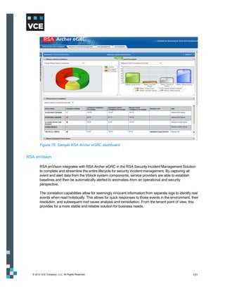 Figure 75. Sample RSA Archer eGRC dashboard


RSA enVision

        RSA enVision integrates with RSA Archer eGRC in the RSA Security Incident Management Solution
        to complete and streamline the entire lifecycle for security incident management. By capturing all
        event and alert data from the Vblock system components, service providers are able to establish
        baselines and then be automatically alerted to anomalies–from an operational and security
        perspective.

        The correlation capabilities allow for seemingly innocent information from separate logs to identify real
        events when read holistically. This allows for quick responses to those events in the environment, their
        resolution, and subsequent root cause analysis and remediation. From the tenant point of view, this
        provides for a more stable and reliable solution for business needs.




  © 2012 VCE Company, LLC. All Rights Reserved.                                                              131
 