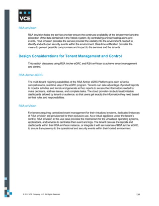 RSA enVision

        RSA enVision helps the service provider ensure the continued availability of the environment and the
        protection of the data contained in the Vblock system. By centralizing and correlating alerts and
        events, RSA enVision provides the service provider the visibility into the environment needed to
        identify and act upon security events within the environment. Real-time notification provides the
        means to prevent possible compromises and impact to the services and the tenants.


Design Considerations for Tenant Management and Control
        This section discusses using RSA Archer eGRC and RSA enVision to achieve tenant management
        and control.


RSA Archer eGRC

        The multi-tenant reporting capabilities of the RSA Archer eGRC Platform give each tenant a
        comprehensive, real-time view of the eGRC program. Tenants can take advantage of prebuilt reports
        to monitor activities and trends and generate ad hoc reports to access the information needed to
        make decisions, address issues, and complete tasks. The cloud provider can build customizable
        dashboards tailored by tenant or audience, so that users get exactly the information they need based
        on their roles and responsibilities.


RSA enVision

        For tenants requiring centralized event management for their virtualized systems, dedicated instances
        of RSA enVision are provisioned for their exclusive use. As a virtual appliance under the tenant’s
        control, RSA enVision in this use case provides the mechanism for the virtualized operating systems,
        applications, and services to centralize their event and logs. The tenant can use the reports and
        dashboards within their RSA enVision instance, or integrate it with an instance of RSA Archer eGRC,
        to ensure transparency to the operational and security events within their hosted environment.




  © 2012 VCE Company, LLC. All Rights Reserved.                                                          134
 