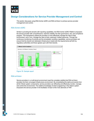 Design Considerations for Service Provider Management and Control
        This section discusses using RSA Archer eGRC and RSA enVision to achieve service provider
        management and control.


RSA Archer eGRC

        Similar to providing the tenants with reporting capabilities, the RSA Archer eGRC Platform empowers
        the service provider with comprehensive, real-time visibility into their governance, risk, and compliance
        program. This transparency allows the provider to more effectively manage the risks to their
        environment, and in turn, manage the risks to their customers’ hosted resources. Through the
        continuous monitoring of controls and the remediation workflow capabilities, service providers can
        ensure that the shared and dedicated infrastructure meets both the requirements set forth by
        regulatory authorities and those agreed upon with their tenants.




        Figure 78. Sample report


RSA enVision

        Service providers in a multi-tenant environment need the complete visibility that RSA enVision
        provides into their converged infrastructure environment. By consolidating the alerts and events from
        all the Vblock system components, service providers can efficiently and effectively monitor, manage,
        and control the environment. The realtime knowledge of what is happening in the Vblock system
        empowers the service provider in the facilitation of each of the VCE elements of TMT.




  © 2012 VCE Company, LLC. All Rights Reserved.                                                              135
 