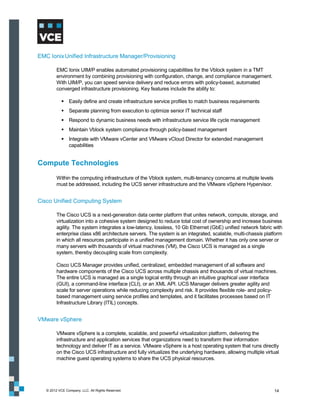 EMC Ionix Unified Infrastructure Manager/Provisioning

         EMC Ionix UIM/P enables automated provisioning capabilities for the Vblock system in a TMT
         environment by combining provisioning with configuration, change, and compliance management.
         With UIM/P, you can speed service delivery and reduce errors with policy-based, automated
         converged infrastructure provisioning. Key features include the ability to:

             Easily define and create infrastructure service profiles to match business requirements
             Separate planning from execution to optimize senior IT technical staff
             Respond to dynamic business needs with infrastructure service life cycle management
             Maintain Vblock system compliance through policy-based management
             Integrate with VMware vCenter and VMware vCloud Director for extended management
              capabilities


Compute Technologies
         Within the computing infrastructure of the Vblock system, multi-tenancy concerns at multiple levels
         must be addressed, including the UCS server infrastructure and the VMware vSphere Hypervisor.


Cisco Unified Computing System

         The Cisco UCS is a next-generation data center platform that unites network, compute, storage, and
         virtualization into a cohesive system designed to reduce total cost of ownership and increase business
         agility. The system integrates a low-latency, lossless, 10 Gb Ethernet (GbE) unified network fabric with
         enterprise class x86 architecture servers. The system is an integrated, scalable, multi-chassis platform
         in which all resources participate in a unified management domain. Whether it has only one server or
         many servers with thousands of virtual machines (VM), the Cisco UCS is managed as a single
         system, thereby decoupling scale from complexity.

         Cisco UCS Manager provides unified, centralized, embedded management of all software and
         hardware components of the Cisco UCS across multiple chassis and thousands of virtual machines.
         The entire UCS is managed as a single logical entity through an intuitive graphical user interface
         (GUI), a command-line interface (CLI), or an XML API. UCS Manager delivers greater agility and
         scale for server operations while reducing complexity and risk. It provides flexible role- and policy-
         based management using service profiles and templates, and it facilitates processes based on IT
         Infrastructure Library (ITIL) concepts.


VMware vSphere

         VMware vSphere is a complete, scalable, and powerful virtualization platform, delivering the
         infrastructure and application services that organizations need to transform their information
         technology and deliver IT as a service. VMware vSphere is a host operating system that runs directly
         on the Cisco UCS infrastructure and fully virtualizes the underlying hardware, allowing multiple virtual
         machine guest operating systems to share the UCS physical resources.




   © 2012 VCE Company, LLC. All Rights Reserved.                                                               14
 