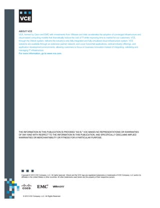 ABOUT VCE
VCE, formed by Cisco and EMC with investments from VMware and Intel, accelerates the adoption of converged infrastructure and
cloud-based computing models that dramatically reduce the cost of IT while improving time to market for our customers. VCE,
through the Vblock system, delivers the industry's only fully integrated and fully virtualized cloud infrastructure system. VCE
solutions are available through an extensive partner network, and cover horizontal applications, vertical industry offerings, and
application development environments, allowing customers to focus on business innovation instead of integrating, validating and
managing IT infrastructure.
For more information, go to www.vce.com.




THE INFORMATION IN THIS PUBLICATION IS PROVIDED "AS IS." VCE MAKES NO REPRESENTATIONS OR WARRANTIES
OF ANY KIND WITH RESPECT TO THE INFORMATION IN THIS PUBLICATION, AND SPECIFICALLY DISCLAIMS IMPLIED
WARRANTIES OR MERCHANTABILITY OR FITNESS FOR A PARTICULAR PURPOSE.




  Copyright © 2012 VCE Company, LLC. All rights reserved. Vblock and the VCE logo are registered trademarks or trademarks of VCE Company, LLC and/or its
  affiliates in the United States or other countries. All other trademarks used herein are the property of their respective owners.




    © 2012 VCE Company, LLC. All Rights Reserved.
 