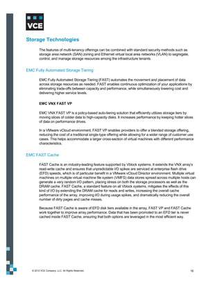 Storage Technologies
         The features of multi-tenancy offerings can be combined with standard security methods such as
         storage area network (SAN) zoning and Ethernet virtual local area networks (VLAN) to segregate,
         control, and manage storage resources among the infrastructure tenants.


EMC Fully Automated Storage Tiering

         EMC Fully Automated Storage Tiering (FAST) automates the movement and placement of data
         across storage resources as needed. FAST enables continuous optimization of your applications by
         eliminating trade-offs between capacity and performance, while simultaneously lowering cost and
         delivering higher service levels.

         EMC VNX FAST VP

         EMC VNX FAST VP is a policy-based auto-tiering solution that efficiently utilizes storage tiers by
         moving slices of colder data to high-capacity disks. It increases performance by keeping hotter slices
         of data on performance drives.

         In a VMware vCloud environment, FAST VP enables providers to offer a blended storage offering,
         reducing the cost of a traditional single-type offering while allowing for a wider range of customer use
         cases. This helps accommodate a larger cross-section of virtual machines with different performance
         characteristics.


EMC FAST Cache

         FAST Cache is an industry-leading feature supported by Vblock systems. It extends the VNX array’s
         read-write cache and ensures that unpredictable I/O spikes are serviced at enterprise flash drive
         (EFD) speeds, which is of particular benefit in a VMware vCloud Director environment. Multiple virtual
         machines on multiple virtual machine file system (VMFS) data stores spread across multiple hosts can
         generate a very random I/O pattern, placing stress on both the storage processors as well as the
         DRAM cache. FAST Cache, a standard feature on all Vblock systems, mitigates the effects of this
         kind of I/O by extending the DRAM cache for reads and writes, increasing the overall cache
         performance of the array, improving l/O during usage spikes, and dramatically reducing the overall
         number of dirty pages and cache misses.

         Because FAST Cache is aware of EFD disk tiers available in the array, FAST VP and FAST Cache
         work together to improve array performance. Data that has been promoted to an EFD tier is never
         cached inside FAST Cache, ensuring that both options are leveraged in the most efficient way.




   © 2012 VCE Company, LLC. All Rights Reserved.                                                              16
 