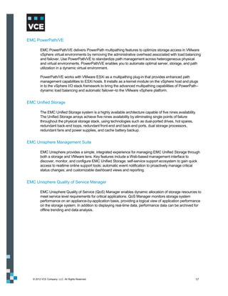 EMC PowerPath/VE

         EMC PowerPath/VE delivers PowerPath multipathing features to optimize storage access in VMware
         vSphere virtual environments by removing the administrative overhead associated with load balancing
         and failover. Use PowerPath/VE to standardize path management across heterogeneous physical
         and virtual environments. PowerPath/VE enables you to automate optimal server, storage, and path
         utilization in a dynamic virtual environment.

         PowerPath/VE works with VMware ESXi as a multipathing plug-in that provides enhanced path
         management capabilities to ESXi hosts. It installs as a kernel module on the vSphere host and plugs
         in to the vSphere I/O stack framework to bring the advanced multipathing capabilities of PowerPath–
         dynamic load balancing and automatic failover–to the VMware vSphere platform.


EMC Unified Storage

         The EMC Unified Storage system is a highly available architecture capable of five nines availability.
         The Unified Storage arrays achieve five nines availability by eliminating single points of failure
         throughout the physical storage stack, using technologies such as dual-ported drives, hot spares,
         redundant back-end loops, redundant front-end and back-end ports, dual storage processors,
         redundant fans and power supplies, and cache battery backup.


EMC Unisphere Management Suite

         EMC Unisphere provides a simple, integrated experience for managing EMC Unified Storage through
         both a storage and VMware lens. Key features include a Web-based management interface to
         discover, monitor, and configure EMC Unified Storage; self-service support ecosystem to gain quick
         access to realtime online support tools; automatic event notification to proactively manage critical
         status changes; and customizable dashboard views and reporting.


EMC Unisphere Quality of Service Manager

         EMC Unisphere Quality of Service (QoS) Manager enables dynamic allocation of storage resources to
         meet service level requirements for critical applications. QoS Manager monitors storage system
         performance on an appliance-by-application basis, providing a logical view of application performance
         on the storage system. In addition to displaying real-time data, performance data can be archived for
         offline trending and data analysis.




   © 2012 VCE Company, LLC. All Rights Reserved.                                                             17
 