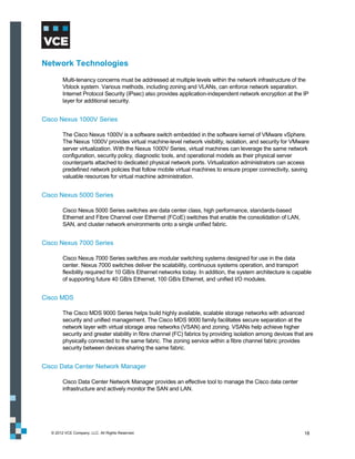 Network Technologies
         Multi-tenancy concerns must be addressed at multiple levels within the network infrastructure of the
         Vblock system. Various methods, including zoning and VLANs, can enforce network separation.
         Internet Protocol Security (IPsec) also provides application-independent network encryption at the IP
         layer for additional security.


Cisco Nexus 1000V Series

         The Cisco Nexus 1000V is a software switch embedded in the software kernel of VMware vSphere.
         The Nexus 1000V provides virtual machine-level network visibility, isolation, and security for VMware
         server virtualization. With the Nexus 1000V Series, virtual machines can leverage the same network
         configuration, security policy, diagnostic tools, and operational models as their physical server
         counterparts attached to dedicated physical network ports. Virtualization administrators can access
         predefined network policies that follow mobile virtual machines to ensure proper connectivity, saving
         valuable resources for virtual machine administration.


Cisco Nexus 5000 Series

         Cisco Nexus 5000 Series switches are data center class, high performance, standards-based
         Ethernet and Fibre Channel over Ethernet (FCoE) switches that enable the consolidation of LAN,
         SAN, and cluster network environments onto a single unified fabric.


Cisco Nexus 7000 Series

         Cisco Nexus 7000 Series switches are modular switching systems designed for use in the data
         center. Nexus 7000 switches deliver the scalability, continuous systems operation, and transport
         flexibility required for 10 GB/s Ethernet networks today. In addition, the system architecture is capable
         of supporting future 40 GB/s Ethernet, 100 GB/s Ethernet, and unified I/O modules.


Cisco MDS

         The Cisco MDS 9000 Series helps build highly available, scalable storage networks with advanced
         security and unified management. The Cisco MDS 9000 family facilitates secure separation at the
         network layer with virtual storage area networks (VSAN) and zoning. VSANs help achieve higher
         security and greater stability in fibre channel (FC) fabrics by providing isolation among devices that are
         physically connected to the same fabric. The zoning service within a fibre channel fabric provides
         security between devices sharing the same fabric.


Cisco Data Center Network Manager

         Cisco Data Center Network Manager provides an effective tool to manage the Cisco data center
         infrastructure and actively monitor the SAN and LAN.




   © 2012 VCE Company, LLC. All Rights Reserved.                                                               18
 