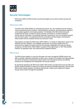 Security Technologies
        RSA Archer eGRC and RSA enVision security technologies can be used to achieve security and
        compliance.


RSA Archer eGRC

        The RSA Archer eGRC Platform for enterprise governance, risk, and compliance has the industry’s
        most comprehensive library of policies, control standards, procedures, and assessments mapped to
        current global regulations and industry guidelines. The flexibility of the RSA Archer framework,
        coupled with this library, provides the service providers and tenants in a trusted multi-tenant
        environment the mechanism to successfully implement a governance, risk, and compliance program
        over the Vblock system. This addresses both the components and technologies comprising the
        Vblock system and the virtualized services and resources it hosts.

        Organizations can deploy the RSA Archer eGRC Platform in a variety of configurations, based on the
        expected user load, utilization, and availability requirements. As business needs evolve, the
        environment can adapt and scale to meet the new demands. Regardless of the size and solution
        architecture, the RSA Archer eGRC Platform consists of three logical layers: a .NET Web-enabled
        interface, the application layer, and a Microsoft SQL database backend.


RSA enVision

        The RSA enVision platform is a security information and event management (SIEM) solution that
        offers a scalable, distributed architecture to collect, store, manage, and correlate event logs generated
        from all the components comprising the Vblock system–from the physical devices and software
        products to the management and orchestration and security solutions.

        By seamlessly integrating with RSA Archer eGRC, RSA enVision provides both service providers and
        tenants a powerful solution to collect and correlate raw data into actionable information. Not only does
        RSA enVision satisfy regulatory compliance requirements, it helps ensure stability and integrity
        through robust incident management capabilities.




  © 2012 VCE Company, LLC. All Rights Reserved.                                                              19
 