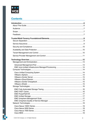 Contents
Introduction ...............................................................................................................................6
  About This Guide .....................................................................................................................6
   Audience .................................................................................................................................7
   Scope ......................................................................................................................................7
   Feedback .................................................................................................................................7

Trusted Multi-Tenancy Foundational Elements ...................................................................... 8
  Secure Separation ...................................................................................................................9
   Service Assurance ...................................................................................................................9
   Security and Compliance ....................................................................................................... 10
   Availability and Data Protection ............................................................................................. 10
   Tenant Management and Control .......................................................................................... 10
   Service Provider Management and Control ........................................................................... 11

Technology Overview ............................................................................................................. 12
  Management and Orchestration............................................................................................. 13
    Advanced Management Pod .............................................................................................. 13
    EMC Ionix Unified Infrastructure Manager/Provisioning ...................................................... 14
   Compute Technologies .......................................................................................................... 14
     Cisco Unified Computing System ....................................................................................... 14
     VMware vSphere ................................................................................................................ 14
     VMware vCenter Server ..................................................................................................... 15
     VMware vCloud Director ..................................................................................................... 15
     VMware vCenter Chargeback ............................................................................................. 15
     VMware vShield ................................................................................................................. 15
   Storage Technologies ............................................................................................................ 16
    EMC Fully Automated Storage Tiering................................................................................ 16
    EMC FAST Cache .............................................................................................................. 16
    EMC PowerPath/VE ........................................................................................................... 17
    EMC Unified Storage .......................................................................................................... 17
    EMC Unisphere Management Suite ................................................................................... 17
    EMC Unisphere Quality of Service Manager ...................................................................... 17
   Network Technologies ........................................................................................................... 18
      Cisco Nexus 1000V Series ................................................................................................. 18
      Cisco Nexus 5000 Series ................................................................................................... 18
      Cisco Nexus 7000 Series ................................................................................................... 18
      Cisco MDS ......................................................................................................................... 18

     © 2012 VCE Company, LLC. All Rights Reserved.                                                                                         2
 