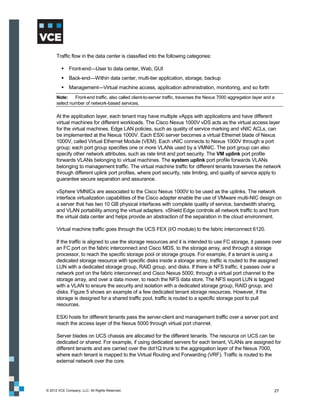 Traffic flow in the data center is classified into the following categories:

          Front-end—User to data center, Web, GUI
          Back-end—Within data center, multi-tier application, storage, backup
          Management—Virtual machine access, application administration, monitoring, and so forth
      Note:    Front-end traffic, also called client-to-server traffic, traverses the Nexus 7000 aggregation layer and a
      select number of network-based services.

      At the application layer, each tenant may have multiple vApps with applications and have different
      virtual machines for different workloads. The Cisco Nexus 1000V vDS acts as the virtual access layer
      for the virtual machines. Edge LAN policies, such as quality of service marking and vNIC ACLs, can
      be implemented at the Nexus 1000V. Each ESXi server becomes a virtual Ethernet blade of Nexus
      1000V, called Virtual Ethernet Module (VEM). Each vNIC connects to Nexus 1000V through a port
      group; each port group specifies one or more VLANs used by a VMNIC. The port group can also
      specify other network attributes, such as rate limit and port security. The VM uplink port profile
      forwards VLANs belonging to virtual machines. The system uplink port profile forwards VLANs
      belonging to management traffic. The virtual machine traffic for different tenants traverses the network
      through different uplink port profiles, where port security, rate limiting, and quality of service apply to
      guarantee secure separation and assurance.

      vSphere VMNICs are associated to the Cisco Nexus 1000V to be used as the uplinks. The network
      interface virtualization capabilities of the Cisco adapter enable the use of VMware multi-NIC design on
      a server that has two 10 GB physical interfaces with complete quality of service, bandwidth sharing,
      and VLAN portability among the virtual adapters. vShield Edge controls all network traffic to and from
      the virtual data center and helps provide an abstraction of the separation in the cloud environment.

      Virtual machine traffic goes through the UCS FEX (I/O module) to the fabric interconnect 6120.

      If the traffic is aligned to use the storage resources and it is intended to use FC storage, it passes over
      an FC port on the fabric interconnect and Cisco MDS, to the storage array, and through a storage
      processor, to reach the specific storage pool or storage groups. For example, if a tenant is using a
      dedicated storage resource with specific disks inside a storage array, traffic is routed to the assigned
      LUN with a dedicated storage group, RAID group, and disks. If there is NFS traffic, it passes over a
      network port on the fabric interconnect and Cisco Nexus 5000, through a virtual port channel to the
      storage array, and over a data mover, to reach the NFS data store. The NFS export LUN is tagged
      with a VLAN to ensure the security and isolation with a dedicated storage group, RAID group, and
      disks. Figure 5 shows an example of a few dedicated tenant storage resources. However, if the
      storage is designed for a shared traffic pool, traffic is routed to a specific storage pool to pull
      resources.

      ESXi hosts for different tenants pass the server-client and management traffic over a server port and
      reach the access layer of the Nexus 5000 through virtual port channel.

      Server blades on UCS chassis are allocated for the different tenants. The resource on UCS can be
      dedicated or shared. For example, if using dedicated servers for each tenant, VLANs are assigned for
      different tenants and are carried over the dot1Q trunk to the aggregation layer of the Nexus 7000,
      where each tenant is mapped to the Virtual Routing and Forwarding (VRF). Traffic is routed to the
      external network over the core.




© 2012 VCE Company, LLC. All Rights Reserved.                                                                          27
 