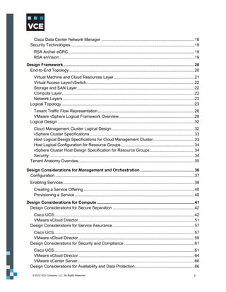 Cisco Data Center Network Manager ................................................................................. 18
  Security Technologies ........................................................................................................... 19
     RSA Archer eGRC.............................................................................................................. 19
     RSA enVision ..................................................................................................................... 19
Design Framework .................................................................................................................. 20
 End-to-End Topology ............................................................................................................. 20
    Virtual Machine and Cloud Resources Layer ...................................................................... 21
    Virtual Access Layer/vSwitch .............................................................................................. 22
    Storage and SAN Layer ...................................................................................................... 22
    Compute Layer ................................................................................................................... 22
    Network Layers .................................................................................................................. 23
  Logical Topology ................................................................................................................... 23
    Tenant Traffic Flow Representation .................................................................................... 26
    VMware vSphere Logical Framework Overview ................................................................. 28
  Logical Design ....................................................................................................................... 32
    Cloud Management Cluster Logical Design ........................................................................ 32
    vSphere Cluster Specifications ........................................................................................... 33
    Host Logical Design Specifications for Cloud Management Cluster .................................... 33
    Host Logical Configuration for Resource Groups ................................................................ 34
    vSphere Cluster Host Design Specification for Resource Groups ....................................... 34
    Security .............................................................................................................................. 34
  Tenant Anatomy Overview..................................................................................................... 35

Design Considerations for Management and Orchestration ............................................... 36
 Configuration ......................................................................................................................... 37
  Enabling Services .................................................................................................................. 38
     Creating a Service Offering ................................................................................................ 40
     Provisioning a Service ........................................................................................................ 40
Design Considerations for Compute ..................................................................................... 41
 Design Considerations for Secure Separation ....................................................................... 42
   Cisco UCS .......................................................................................................................... 42
   VMware vCloud Director ..................................................................................................... 51
  Design Considerations for Service Assurance ....................................................................... 57
   Cisco UCS .......................................................................................................................... 57
   VMware vCloud Director ..................................................................................................... 59
  Design Considerations for Security and Compliance ............................................................. 61
   Cisco UCS .......................................................................................................................... 61
   VMware vCloud Director ..................................................................................................... 64
   VMware vCenter Server ..................................................................................................... 66
  Design Considerations for Availability and Data Protection .................................................... 66

    © 2012 VCE Company, LLC. All Rights Reserved.                                                                                        3
 