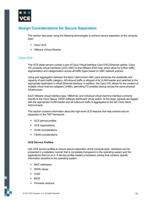 Design Considerations for Secure Separation
        This section discusses using the following technologies to achieve secure separation at the compute
        layer:

            Cisco UCS
            VMware vCloud Director


Cisco UCS

        The UCS blade servers contain a pair of Cisco Virtual Interface Card (VIC) Ethernet uplinks. Cisco
        VIC presents virtual interfaces (UCS vNIC) to the VMware ESXi host, which allow for further traffic
        segmentation and categorization across all traffic types based on vNIC network policies.

        Using port aggregation between the fabric interconnect vNIC pairs enhances the availability and
        capacity of each traffic category. All inbound traffic is stripped of its VLAN header and switched to the
        appropriate destination’s virtual Ethernet interface. In addition, the Cisco VIC allows for the creation of
        multiple virtual host bus adapters (vHBA), permitting FC-enabled startup across the same physical
        infrastructure.

        Each VMware virtual interface type, VMkernel, and individual virtual machine interface connects
        directly to the Cisco Nexus 1000V software distributed virtual switch. At this layer, packets are tagged
        with the appropriate VLAN header and all outbound traffic is aggregated to the two Cisco fabric
        interconnects.

        This section contains information about the high-level UCS features that help achieve secure
        separation in the TMT framework:

            UCS service profiles
            UCS organizations
            VLAN considerations
            VSAN considerations

        UCS Service Profiles

        Use UCS service profiles to ensure secure separation at the compute layer. Hardware can be
        presented in a stateless manner that is completely transparent to the operating system and the
        applications that run on it. A service profile creates a hardware overlay that contains specific
        information sensitive to the operating system:

            MAC addresses
            WWN values
            UUID
            BIOS
            Firmware versions


  © 2012 VCE Company, LLC. All Rights Reserved.                                                                 42
 