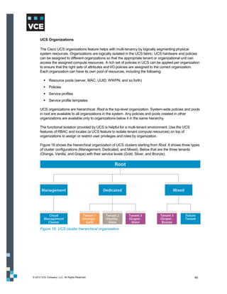 UCS Organizations

      The Cisco UCS organizations feature helps with multi-tenancy by logically segmenting physical
      system resources. Organizations are logically isolated in the UCS fabric. UCS hardware and policies
      can be assigned to different organizations so that the appropriate tenant or organizational unit can
      access the assigned compute resources. A rich set of policies in UCS can be applied per organization
      to ensure that the right sets of attributes and I/O policies are assigned to the correct organization.
      Each organization can have its own pool of resources, including the following:

          Resource pools (server, MAC, UUID, WWPN, and so forth)
          Policies
          Service profiles
          Service profile templates

      UCS organizations are hierarchical. Root is the top-level organization. System-wide policies and pools
      in root are available to all organizations in the system. Any policies and pools created in other
      organizations are available only to organizations below it in the same hierarchy.

      The functional isolation provided by UCS is helpful for a multi-tenant environment. Use the UCS
      features of RBAC and locales (a UCS feature to isolate tenant compute resources) on top of
      organizations to assign or restrict user privileges and roles by organization.

      Figure 16 shows the hierarchical organization of UCS clusters starting from Root. It shows three types
      of cluster configurations (Management, Dedicated, and Mixed). Below that are the three tenants
      (Orange, Vanilla, and Grape) with their service levels (Gold, Silver, and Bronze).




      Figure 16. UCS cluster hierarchical organization




© 2012 VCE Company, LLC. All Rights Reserved.                                                           46
 