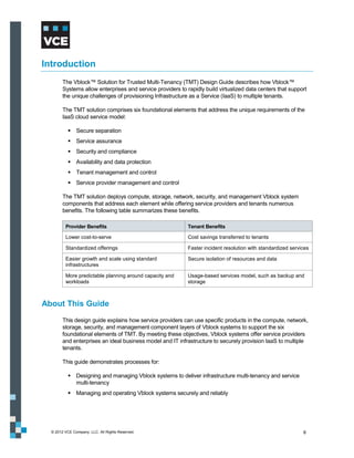 Introduction
        The Vblock™ Solution for Trusted Multi-Tenancy (TMT) Design Guide describes how Vblock™
        Systems allow enterprises and service providers to rapidly build virtualized data centers that support
        the unique challenges of provisioning Infrastructure as a Service (IaaS) to multiple tenants.

        The TMT solution comprises six foundational elements that address the unique requirements of the
        IaaS cloud service model:

            Secure separation
            Service assurance
            Security and compliance
            Availability and data protection
            Tenant management and control
            Service provider management and control

        The TMT solution deploys compute, storage, network, security, and management Vblock system
        components that address each element while offering service providers and tenants numerous
        benefits. The following table summarizes these benefits.

         Provider Benefits                                  Tenant Benefits

         Lower cost-to-serve                                Cost savings transferred to tenants

         Standardized offerings                             Faster incident resolution with standardized services

         Easier growth and scale using standard             Secure isolation of resources and data
         infrastructures

         More predictable planning around capacity and      Usage-based services model, such as backup and
         workloads                                          storage



About This Guide
        This design guide explains how service providers can use specific products in the compute, network,
        storage, security, and management component layers of Vblock systems to support the six
        foundational elements of TMT. By meeting these objectives, Vblock systems offer service providers
        and enterprises an ideal business model and IT infrastructure to securely provision IaaS to multiple
        tenants.

        This guide demonstrates processes for:

            Designing and managing Vblock systems to deliver infrastructure multi-tenancy and service
             multi-tenancy
            Managing and operating Vblock systems securely and reliably




  © 2012 VCE Company, LLC. All Rights Reserved.                                                               6
 