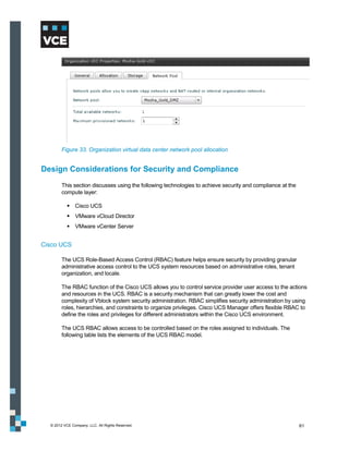 Figure 33. Organization virtual data center network pool allocation


Design Considerations for Security and Compliance
        This section discusses using the following technologies to achieve security and compliance at the
        compute layer:

            Cisco UCS
            VMware vCloud Director
            VMware vCenter Server


Cisco UCS

        The UCS Role-Based Access Control (RBAC) feature helps ensure security by providing granular
        administrative access control to the UCS system resources based on administrative roles, tenant
        organization, and locale.

        The RBAC function of the Cisco UCS allows you to control service provider user access to the actions
        and resources in the UCS. RBAC is a security mechanism that can greatly lower the cost and
        complexity of Vblock system security administration. RBAC simplifies security administration by using
        roles, hierarchies, and constraints to organize privileges. Cisco UCS Manager offers flexible RBAC to
        define the roles and privileges for different administrators within the Cisco UCS environment.

        The UCS RBAC allows access to be controlled based on the roles assigned to individuals. The
        following table lists the elements of the UCS RBAC model.




  © 2012 VCE Company, LLC. All Rights Reserved.                                                             61
 