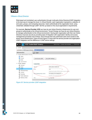 VMware vCloud Director

         Role-based and centralized user authentication through multi-party Active Directory/LDAP integration
         is the best way to manage the cloud. In vCloud Director, each organization represents a collection of
         end users, groups, and computing resources. Users authenticate at the organization level, using
         credentials validated through LDAP. Set this up based on the cloud organization’s requirements.

         For example, Service Provider–VCE can have its own Active Directory infrastructure for user and
         groups to authenticate to the vCloud environment. Tenant Orange can have its own Active Directory
         to manage authentication to the vCloud environment. Having each organization with their own Active
         Directory improves security by providing ease of integration with organization identity and access
         management processes and controls, and it ensures that only authorized users have access to the
         tenant cloud infrastructure. Figure 36 and Figure 37 show both the service provider and organization
         LDAP integration and the difference in LDAP server settings.




         Figure 36. Service provider LDAP integration




   © 2012 VCE Company, LLC. All Rights Reserved.                                                           64
 