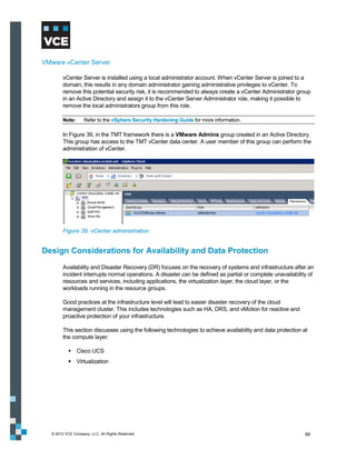 VMware vCenter Server

        vCenter Server is installed using a local administrator account. When vCenter Server is joined to a
        domain, this results in any domain administrator gaining administrative privileges to vCenter. To
        remove this potential security risk, it is recommended to always create a vCenter Administrator group
        in an Active Directory and assign it to the vCenter Server Administrator role, making it possible to
        remove the local administrators group from this role.

        Note:      Refer to the vSphere Security Hardening Guide for more information.

        In Figure 39, in the TMT framework there is a VMware Admins group created in an Active Directory.
        This group has access to the TMT vCenter data center. A user member of this group can perform the
        administration of vCenter.




        Figure 39. vCenter administration


Design Considerations for Availability and Data Protection
        Availability and Disaster Recovery (DR) focuses on the recovery of systems and infrastructure after an
        incident interrupts normal operations. A disaster can be defined as partial or complete unavailability of
        resources and services, including applications, the virtualization layer, the cloud layer, or the
        workloads running in the resource groups.

        Good practices at the infrastructure level will lead to easier disaster recovery of the cloud
        management cluster. This includes technologies such as HA, DRS, and vMotion for reactive and
        proactive protection of your infrastructure.

        This section discusses using the following technologies to achieve availability and data protection at
        the compute layer:

            Cisco UCS
            Virtualization




  © 2012 VCE Company, LLC. All Rights Reserved.                                                              66
 