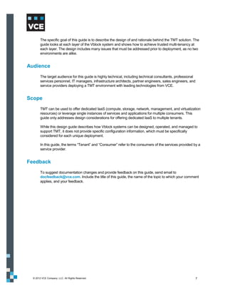 The specific goal of this guide is to describe the design of and rationale behind the TMT solution. The
        guide looks at each layer of the Vblock system and shows how to achieve trusted multi-tenancy at
        each layer. The design includes many issues that must be addressed prior to deployment, as no two
        environments are alike.


Audience
        The target audience for this guide is highly technical, including technical consultants, professional
        services personnel, IT managers, infrastructure architects, partner engineers, sales engineers, and
        service providers deploying a TMT environment with leading technologies from VCE.


Scope
        TMT can be used to offer dedicated IaaS (compute, storage, network, management, and virtualization
        resources) or leverage single instances of services and applications for multiple consumers. This
        guide only addresses design considerations for offering dedicated IaaS to multiple tenants.

        While this design guide describes how Vblock systems can be designed, operated, and managed to
        support TMT, it does not provide specific configuration information, which must be specifically
        considered for each unique deployment.

        In this guide, the terms “Tenant” and “Consumer” refer to the consumers of the services provided by a
        service provider.


Feedback
        To suggest documentation changes and provide feedback on this guide, send email to
        docfeedback@vce.com. Include the title of this guide, the name of the topic to which your comment
        applies, and your feedback.




  © 2012 VCE Company, LLC. All Rights Reserved.                                                                 7
 