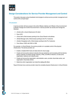 Design Considerations for Service Provider Management and Control
         This section discusses using virtualization technologies to achieve service provider management and
         control at the compute layer.


Virtualization

         A service provider will have access to the entire VMware vSphere and VMware vCloud environment
         to flexibly manage and monitor the environment. A service provider can access and manage the
         following:

             vCenter with a virtual infrastructure (VI) client
             Cisco UCS
             vCloud with a Web browser pointing to the vCloud Director cell address
             vShield Manager with a Web browser pointing to the IP or hostname
             vCenter Chargeback with a Web browser pointing to the IP or hostname
             Cisco Nexus 1000V with SSH to VSM

         For example, in vCloud Director, the service provider is in complete control of the physical
         infrastructure. The service provider can:

             Enable or disable ESXi hosts and data stores for cloud usage
             Create and remove the external networks that are needed for communicating with the Internet,
              backup networks, IP-based storage networks, VPNs, and MPLS networks, as well as the
              organization networks and network pools
             Create and remove the organization, administration users, provider virtual data center, and
              organization virtual data centers
             Determine which organization can share the catalog with others

         Figure 46 shows how a service provider views the complete physical infrastructure in vCloud Director.




   © 2012 VCE Company, LLC. All Rights Reserved.                                                            73
 