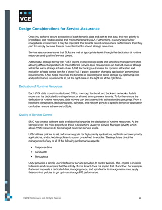 Design Considerations for Service Assurance
         Once you achieve secure separation of each tenant’s data and path to that data, the next priority is
         predictable and reliable access that meets the tenant’s SLA. Furthermore, in a service provider
         chargeback environment, it may be important that tenants do not receive more performance than they
         paid for simply because there is no contention for shared storage resources.

         Service assurance ensures that SLAs are met at appropriate levels through the dedication of runtime
         resources and quality of service control.

         Additionally, storage tiering with FAST lowers overall storage costs and simplifies management while
         allowing different applications to meet different service-level requirements on distinct pools of storage
         within the same storage infrastructure. FAST technology automates the dynamic allocation and
         relocation of data across tiers for a given FAST policy, based on changing application performance
         requirements. FAST helps maximize the benefits of preconfigured tiered storage by optimizing cost
         and performance requirements to put the right data on the right tier at the right time.


Dedication of Runtime Resources

         Each VNX data mover has dedicated CPUs, memory, front-end, and back-end networks. A data
         mover can be dedicated to a single tenant or shared among several tenants. To further ensure the
         dedication of runtime resources, data movers can be clustered into active/standby groupings. From a
         hardware perspective, dedicating pools, spindles, and network ports to a specific tenant or application
         can further ensure adherence to SLAs.


Quality of Service Control

         EMC has several software tools available that organize the dedication of runtime resources. At the
         storage layer, the most powerful of these is Unisphere Quality of Service Manager (UQM), which
         allows VNX resources to be managed based on service levels.

         UQM utilizes policies to set performance goals for high-priority applications, set limits on lower-priority
         applications, and schedules policies to run on predefined timetables. These policies direct the
         management of any or all of the following performance aspects:

             Response time
             Bandwidth
             Throughput

         UQM provides a simple user interface for service providers to control policies. This control is invisible
         to tenants and can ensure that the activity of one tenant does not impact that of another. For example,
         if a tenant requests a dedicated disk, storage groups, and spindles for its storage resources, apply
         these control policies to get optimum storage I/O performance.




   © 2012 VCE Company, LLC. All Rights Reserved.                                                                 88
 