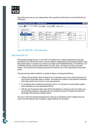 Figure 56 shows how you can create policies with a specific set of I/O class to ensure that SLAs are
        maintained.




        Figure 56. EMC VNX – QoS configuration


EMC VNX FAST VP

        With standard storage tiering in a non-FAST VP enabled array, multiple storage tiers are typically
        presented to the vCloud environment, and each offering is abstracted out into separate provider virtual
        data centers (vDC). A provider may choose to provision an EFD [SSD/Flash] tier, an FC/SAS tier, and
        a SATA/NL-SAS tier, and then abstract these into Gold, Silver, and Bronze provider virtual data
        centers. The customer then chooses resources from these for use in their organizational virtual data
        center.

        This provisioning model is limited for a number of reasons, including the following:

            VMware vCloud Director does not allow for a non-disruptive way to move virtual machines from
             one provider virtual data center to another. This means the customer must provide for downtime
             if the vApp needs to be moved to a more appropriate tier.
            For workloads with a variable I/O personality, there is no mechanism to automatically migrate
             those workloads to a more appropriate disk tier.
            With the cost of enterprise flash drives (EFD) still significant, creating an entire tier of them can
             be prohibitively expensive, especially with few workloads having an I/O pattern that takes full
             advantage of this particular storage medium.

        One way in which the standard storage tiering model can be beneficial is when multiple arrays are
        used to provide different kinds of storage to support different I/O workloads.




  © 2012 VCE Company, LLC. All Rights Reserved.                                                                 89
 