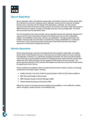Secure Separation
        Secure separation refers to the effective segmentation and isolation of tenants and their assets within
        the multi-tenant environment. Adequate secure separation ensures that the resources of existing
        tenants remain untouched and the integrity of the applications, workloads, and data remains
        uncompromised when the service provider provisions new tenants. Each tenant might have access to
        different amounts of network, compute, and storage resources in the converged stack. The tenant
        sees only those resources allocated to them.

        From the standpoint of the service provider, secure separation requires the systematic deployment of
        various security control mechanisms throughout the infrastructure to ensure the confidentiality,
        integrity, and availability of tenant data, services, and applications. The logical segmentation and
        isolation of tenant assets and information is essential for providing confidentiality in a multi-tenant
        environment. In fact, ensuring the privacy and security of each tenant becomes a key design
        requirement in the decision to adopt cloud services.


Service Assurance
        Service assurance plays a vital role in providing tenants with consistent, enforceable, and reliable
        service levels. Unlike physical resources, virtual resources are highly scalable and easy to allocate
        and reallocate on demand. In a multi-tenant virtualized environment, the service provider prioritizes
        virtual resources to accommodate the growth and changing business needs of tenants. Service level
        agreements (SLA) define the level of service agreed to by the tenant and service provider. The
        service assurance element of TMT provides technologies and methods to ensure that tenants receive
        the agreed-upon level of service.

        Various methods are available to deliver consistent SLAs across the network, compute, and storage
        components of the Vblock system, including:

            Quality of service in the Cisco Unified Computing System (UCS) and Cisco Nexus platforms
            EMC Symmetrix Quality of Service tools
            EMC Unisphere Quality of Service Manager (UQM)
            VMware Distributed Resource Scheduler (DRS)

        Without the correct mix of service assurance features and capabilities, it can be difficult to maintain
        uptime, throughput, quality of service, and availability SLAs.




  © 2012 VCE Company, LLC. All Rights Reserved.                                                                   9
 