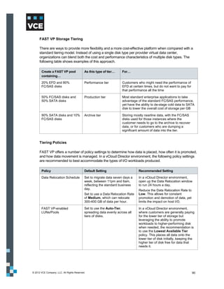 FAST VP Storage Tiering

      There are ways to provide more flexibility and a more cost-effective platform when compared with a
      standard tiering model. Instead of using a single disk type per provider virtual data center,
      organizations can blend both the cost and performance characteristics of multiple disk types. The
      following table shows examples of this approach.

       Create a FAST VP pool                As this type of tier…    For…
       containing…

       20% EFD and 80%                      Performance tier         Customers who might need the performance of
       FC/SAS disks                                                  EFD at certain times, but do not want to pay for
                                                                     that performance all the time

       50% FC/SAS disks and                 Production tier          Most standard enterprise applications to take
       50% SATA disks                                                advantage of the standard FC/SAS performance,
                                                                     yet have the ability to de-stage cold data to SATA
                                                                     disk to lower the overall cost of storage per GB

       90% SATA disks and 10%               Archive tier             Storing mostly nearline data, with the FC/SAS
       FC/SAS disks                                                  disks used for those instances where the
                                                                     customer needs to go to the archive to recover
                                                                     data, or for customers who are dumping a
                                                                     significant amount of data into the tier.


      Tiering Policies

      FAST VP offers a number of policy settings to determine how data is placed, how often it is promoted,
      and how data movement is managed. In a vCloud Director environment, the following policy settings
      are recommended to best accommodate the types of I/O workloads produced.

       Policy                               Default Setting                     Recommended Setting

       Data Relocation Schedule             Set to migrate data seven days a    In a vCloud Director environment,
                                            week, between 11pm and 6am,         open up the Data Relocation window
                                            reflecting the standard business    to run 24 hours a day.
                                            day.                                Reduce the Data Relocation Rate to
                                            Set to use a Data Relocation Rate   Low. This allows for constant
                                            of Medium, which can relocate       promotion and demotion of data, yet
                                            300-400 GB of data per hour.        limits the impact on host I/O.

       FAST VP-enabled                      Set to use the Auto-Tier,           In a vCloud Director environment,
       LUNs/Pools                           spreading data evenly across all    where customers are generally paying
                                            tiers of disks.                     for the lower tier of storage but
                                                                                leveraging the ability to promote
                                                                                workloads to higher-performing disk
                                                                                when needed, the recommendation is
                                                                                to use the Lowest Available Tier
                                                                                policy. This places all data onto the
                                                                                lower tier of disk initially, keeping the
                                                                                higher tier of disk free for data that
                                                                                needs it.




© 2012 VCE Company, LLC. All Rights Reserved.                                                                           90
 