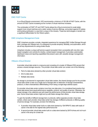 EMC FAST Cache

         In a vCloud Director environment, VCE recommends a minimum of 100 GB of FAST Cache, with the
         amount of FAST Cache increasing as the number of virtual machines increases.

         The combination of FAST VP and FAST Cache allows the vCloud environment to scale better,
         support more virtual machines and a wider variety of service offerings, and protect against I/O spikes
         and bursting workloads in a way that is unique in the industry. These two technologies in tandem are
         a significant differentiator for the Vblock system.


EMC Unisphere Management Suite

         EMC Unisphere provides a simple, integrated experience for managing EMC Unified Storage through
         both a storage and VMware lens. It is designed to provide simplicity, flexibility, and automation, which
         are all key requirements for using private clouds.

         Unisphere includes a unique self-service support ecosystem that is accessible with one-click, task‐
         based navigation and controls for intuitive, context-based management. It provides customizable
         dashboard views and reporting capabilities that present users with valuable storage management
         information.


VMware vCloud Director

         A provider virtual data center is a resource pool consisting of a cluster of VMware ESXi servers that
         access a shared storage resource. The provider virtual data center can contain one of the following:

             Part of a data store (shared by other provider virtual data centers)
             All of a data store
             Multiple data stores

         As storage is provisioned to organization virtual data centers, the shared storage pool for the provider
         virtual data center is seen as a single pool of storage with no distinction of storage characteristics,
         protocol, or other characteristics differentiating it from being a single large address space.

         If a provider virtual data center contains more than one data store, it is considered best practice that
         those data stores have equal performance capability, protocol, and quality of service. Otherwise, the
         slower storage in the collective pool will impact the performance of that provider virtual data storage
         pool. Some virtual data centers might end up with faster storage than others.

         To gain the benefits of different storage tiers or protocols, define separate provider virtual data
         centers, where each provider virtual data center has storage of different protocols or differing quality-
         of-service storage. For example, provision the following:

             A provider virtual data center built on a data store backed by 15K RPM FC disks with loads of
              cache in the disk for the highest disk performance tier
             A second provider virtual data center built on a data store backed by SATA drives and not much
              cache in the array for a lower tier



   © 2012 VCE Company, LLC. All Rights Reserved.                                                                91
 