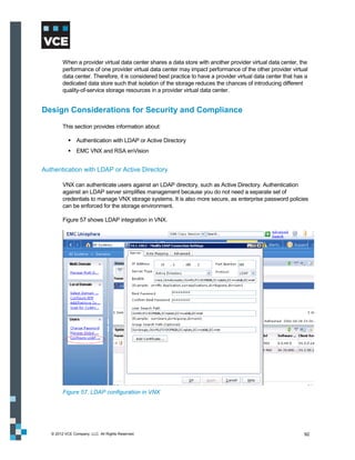 When a provider virtual data center shares a data store with another provider virtual data center, the
         performance of one provider virtual data center may impact performance of the other provider virtual
         data center. Therefore, it is considered best practice to have a provider virtual data center that has a
         dedicated data store such that isolation of the storage reduces the chances of introducing different
         quality-of-service storage resources in a provider virtual data center.


Design Considerations for Security and Compliance
         This section provides information about:

             Authentication with LDAP or Active Directory
             EMC VNX and RSA enVision


Authentication with LDAP or Active Directory

         VNX can authenticate users against an LDAP directory, such as Active Directory. Authentication
         against an LDAP server simplifies management because you do not need a separate set of
         credentials to manage VNX storage systems. It is also more secure, as enterprise password policies
         can be enforced for the storage environment.

         Figure 57 shows LDAP integration in VNX.




         Figure 57. LDAP configuration in VNX




   © 2012 VCE Company, LLC. All Rights Reserved.                                                               92
 