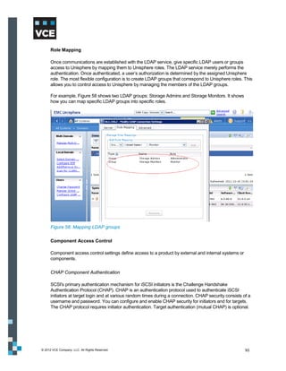 Role Mapping

      Once communications are established with the LDAP service, give specific LDAP users or groups
      access to Unisphere by mapping them to Unisphere roles. The LDAP service merely performs the
      authentication. Once authenticated, a user’s authorization is determined by the assigned Unisphere
      role. The most flexible configuration is to create LDAP groups that correspond to Unisphere roles. This
      allows you to control access to Unisphere by managing the members of the LDAP groups.

      For example, Figure 58 shows two LDAP groups: Storage Admins and Storage Monitors. It shows
      how you can map specific LDAP groups into specific roles.




      Figure 58. Mapping LDAP groups

      Component Access Control

      Component access control settings define access to a product by external and internal systems or
      components.

      CHAP Component Authentication

      SCSI's primary authentication mechanism for iSCSI initiators is the Challenge Handshake
      Authentication Protocol (CHAP). CHAP is an authentication protocol used to authenticate iSCSI
      initiators at target login and at various random times during a connection. CHAP security consists of a
      username and password. You can configure and enable CHAP security for initiators and for targets.
      The CHAP protocol requires initiator authentication. Target authentication (mutual CHAP) is optional.




© 2012 VCE Company, LLC. All Rights Reserved.                                                             93
 